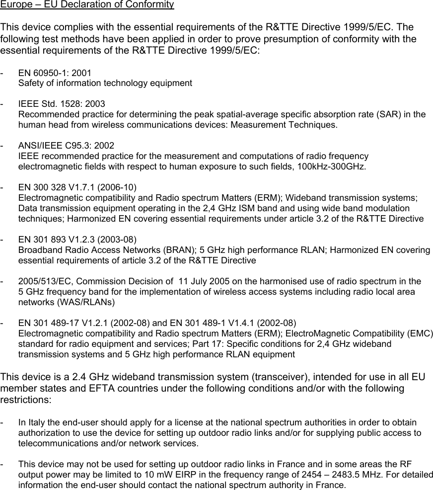 Europe – EU Declaration of Conformity  This device complies with the essential requirements of the R&amp;TTE Directive 1999/5/EC. The following test methods have been applied in order to prove presumption of conformity with the essential requirements of the R&amp;TTE Directive 1999/5/EC:  -  EN 60950-1: 2001 Safety of information technology equipment  -  IEEE Std. 1528: 2003 Recommended practice for determining the peak spatial-average specific absorption rate (SAR) in the human head from wireless communications devices: Measurement Techniques.  -  ANSI/IEEE C95.3: 2002 IEEE recommended practice for the measurement and computations of radio frequency electromagnetic fields with respect to human exposure to such fields, 100kHz-300GHz.  -  EN 300 328 V1.7.1 (2006-10) Electromagnetic compatibility and Radio spectrum Matters (ERM); Wideband transmission systems; Data transmission equipment operating in the 2,4 GHz ISM band and using wide band modulation techniques; Harmonized EN covering essential requirements under article 3.2 of the R&amp;TTE Directive  -  EN 301 893 V1.2.3 (2003-08) Broadband Radio Access Networks (BRAN); 5 GHz high performance RLAN; Harmonized EN covering essential requirements of article 3.2 of the R&amp;TTE Directive  -  2005/513/EC, Commission Decision of  11 July 2005 on the harmonised use of radio spectrum in the 5 GHz frequency band for the implementation of wireless access systems including radio local area networks (WAS/RLANs)  -  EN 301 489-17 V1.2.1 (2002-08) and EN 301 489-1 V1.4.1 (2002-08) Electromagnetic compatibility and Radio spectrum Matters (ERM); ElectroMagnetic Compatibility (EMC) standard for radio equipment and services; Part 17: Specific conditions for 2,4 GHz wideband transmission systems and 5 GHz high performance RLAN equipment  This device is a 2.4 GHz wideband transmission system (transceiver), intended for use in all EU member states and EFTA countries under the following conditions and/or with the following restrictions:  -  In Italy the end-user should apply for a license at the national spectrum authorities in order to obtain authorization to use the device for setting up outdoor radio links and/or for supplying public access to telecommunications and/or network services.  -  This device may not be used for setting up outdoor radio links in France and in some areas the RF output power may be limited to 10 mW EIRP in the frequency range of 2454 – 2483.5 MHz. For detailed information the end-user should contact the national spectrum authority in France.  