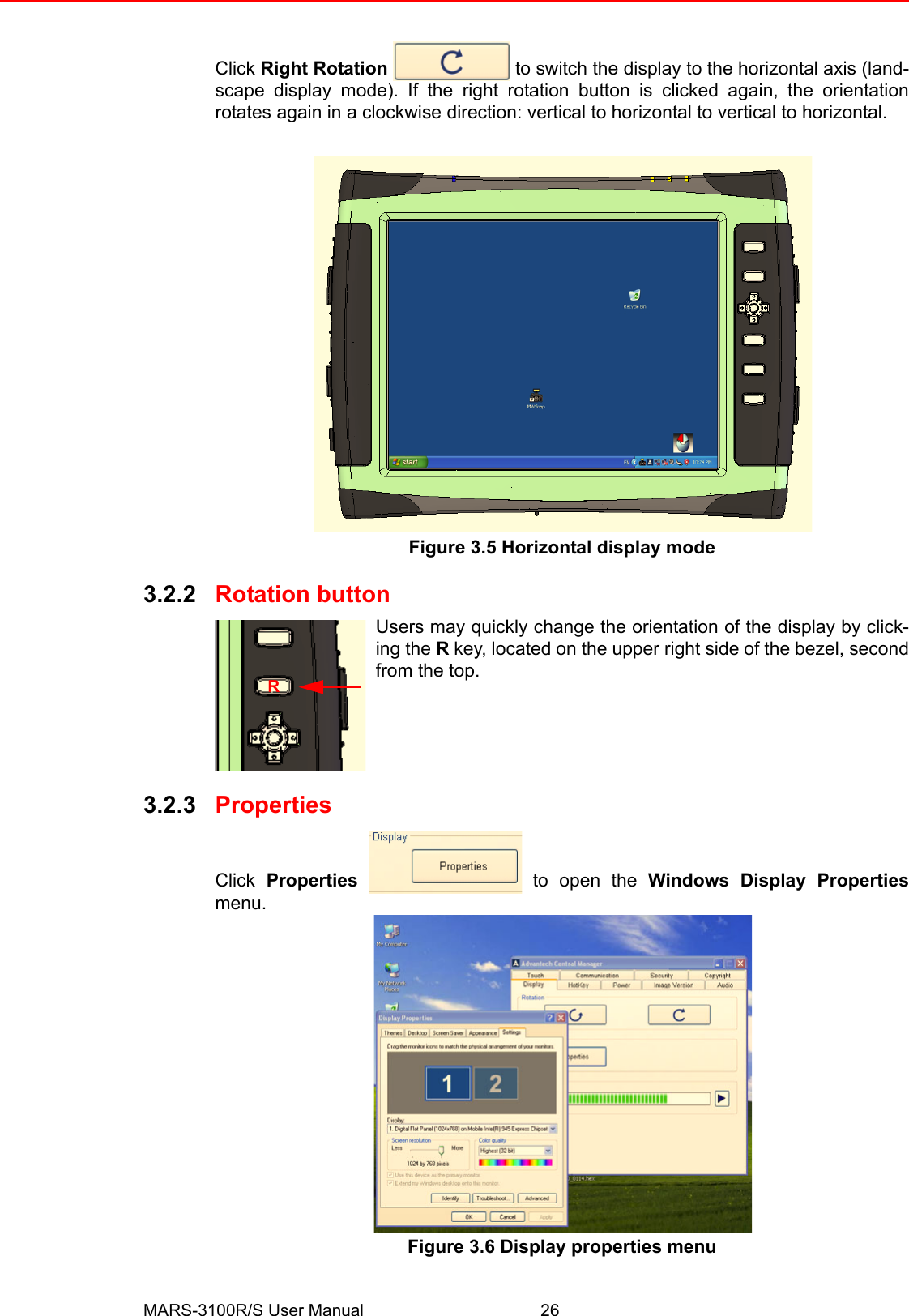 MARS-3100R/S User Manual 26Click Right Rotation   to switch the display to the horizontal axis (land-scape display mode). If the right rotation button is clicked again, the orientationrotates again in a clockwise direction: vertical to horizontal to vertical to horizontal.Figure 3.5 Horizontal display mode3.2.2 Rotation buttonUsers may quickly change the orientation of the display by click-ing the R key, located on the upper right side of the bezel, secondfrom the top.3.2.3 PropertiesClick  Properties   to open the Windows Display Propertiesmenu.Figure 3.6 Display properties menuR