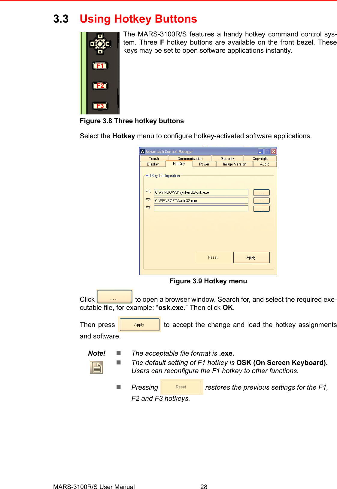 MARS-3100R/S User Manual 283.3 Using Hotkey ButtonsThe MARS-3100R/S features a handy hotkey command control sys-tem. Three F hotkey buttons are available on the front bezel. Thesekeys may be set to open software applications instantly.  Figure 3.8 Three hotkey buttonsSelect the Hotkey menu to configure hotkey-activated software applications. Figure 3.9 Hotkey menuClick   to open a browser window. Search for, and select the required exe-cutable file, for example: “osk.exe.” Then click OK.  Then press   to accept the change and load the hotkey assignmentsand software.Note! !The acceptable file format is .exe. !The default setting of F1 hotkey is OSK (On Screen Keyboard). Users can reconfigure the F1 hotkey to other functions.!Pressing  restores the previous settings for the F1, F2 and F3 hotkeys.F1F2F3