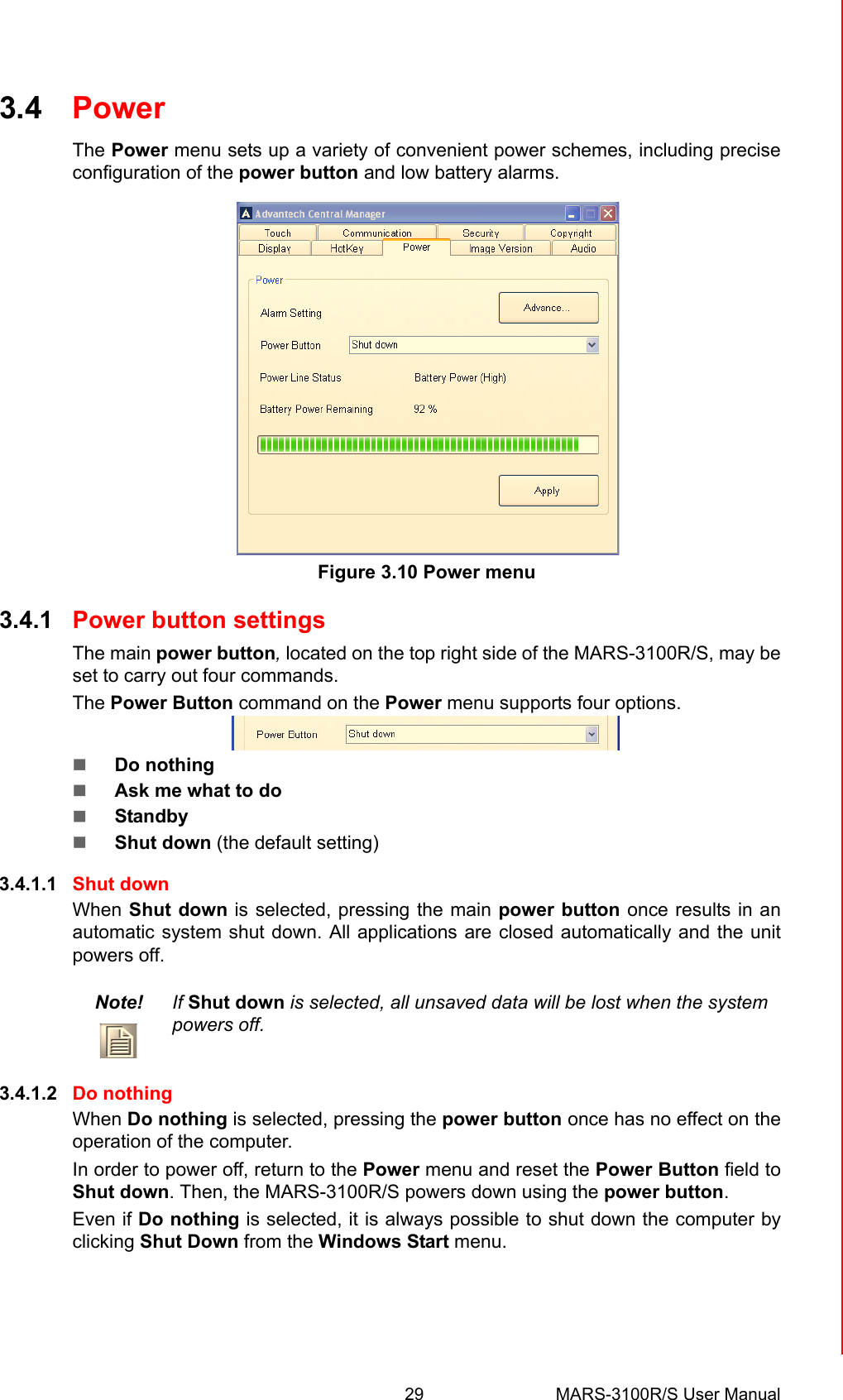 29 MARS-3100R/S User ManualChapter 3 Advantech Central Manager3.4 PowerThe Power menu sets up a variety of convenient power schemes, including preciseconfiguration of the power button and low battery alarms.Figure 3.10 Power menu3.4.1 Power button settingsThe main power button, located on the top right side of the MARS-3100R/S, may beset to carry out four commands. The Power Button command on the Power menu supports four options.  !Do nothing!Ask me what to do!Standby!Shut down (the default setting)3.4.1.1 Shut downWhen Shut down is selected, pressing the main power button once results in anautomatic system shut down. All applications are closed automatically and the unitpowers off. 3.4.1.2 Do nothingWhen Do nothing is selected, pressing the power button once has no effect on theoperation of the computer. In order to power off, return to the Power menu and reset the Power Button field toShut down. Then, the MARS-3100R/S powers down using the power button. Even if Do nothing is selected, it is always possible to shut down the computer byclicking Shut Down from the Windows Start menu.Note! If Shut down is selected, all unsaved data will be lost when the system powers off.