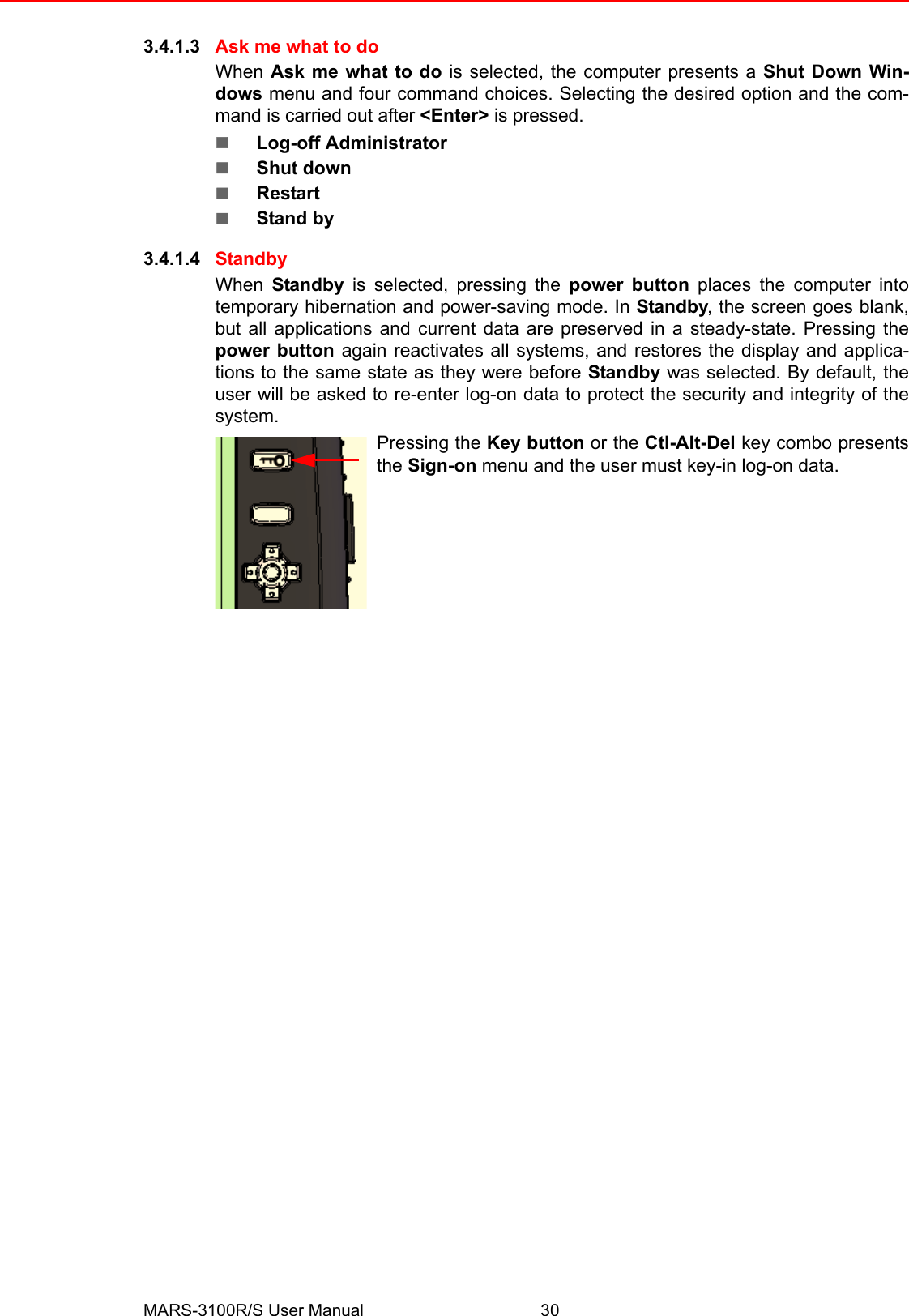 MARS-3100R/S User Manual 303.4.1.3 Ask me what to doWhen Ask me what to do is selected, the computer presents a Shut Down Win-dows menu and four command choices. Selecting the desired option and the com-mand is carried out after &lt;Enter&gt; is pressed.!Log-off Administrator!Shut down!Restart!Stand by3.4.1.4 StandbyWhen  Standby is selected, pressing the power button places the computer intotemporary hibernation and power-saving mode. In Standby, the screen goes blank,but all applications and current data are preserved in a steady-state. Pressing thepower button again reactivates all systems, and restores the display and applica-tions to the same state as they were before Standby was selected. By default, theuser will be asked to re-enter log-on data to protect the security and integrity of thesystem.Pressing the Key button or the Ctl-Alt-Del key combo presentsthe Sign-on menu and the user must key-in log-on data.
