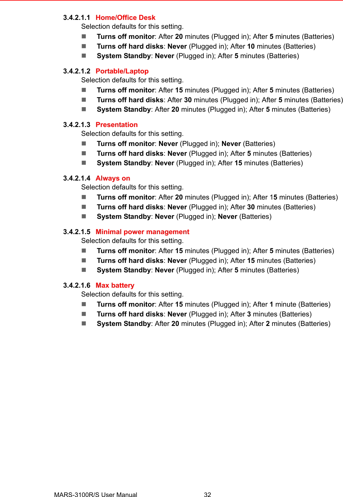 MARS-3100R/S User Manual 323.4.2.1.1 Home/Office DeskSelection defaults for this setting.!Turns off monitor: After 20 minutes (Plugged in); After 5 minutes (Batteries)!Turns off hard disks: Never (Plugged in); After 10 minutes (Batteries)!System Standby: Never (Plugged in); After 5 minutes (Batteries)3.4.2.1.2 Portable/LaptopSelection defaults for this setting.!Turns off monitor: After 15 minutes (Plugged in); After 5 minutes (Batteries)!Turns off hard disks: After 30 minutes (Plugged in); After 5 minutes (Batteries)!System Standby: After 20 minutes (Plugged in); After 5 minutes (Batteries)3.4.2.1.3 PresentationSelection defaults for this setting.!Turns off monitor: Never (Plugged in); Never (Batteries)!Turns off hard disks: Never (Plugged in); After 5 minutes (Batteries)!System Standby: Never (Plugged in); After 15 minutes (Batteries)3.4.2.1.4 Always onSelection defaults for this setting.!Turns off monitor: After 20 minutes (Plugged in); After 15 minutes (Batteries)!Turns off hard disks: Never (Plugged in); After 30 minutes (Batteries)!System Standby: Never (Plugged in); Never (Batteries)3.4.2.1.5 Minimal power managementSelection defaults for this setting.!Turns off monitor: After 15 minutes (Plugged in); After 5 minutes (Batteries)!Turns off hard disks: Never (Plugged in); After 15 minutes (Batteries)!System Standby: Never (Plugged in); After 5 minutes (Batteries)3.4.2.1.6 Max batterySelection defaults for this setting.!Turns off monitor: After 15 minutes (Plugged in); After 1 minute (Batteries)!Turns off hard disks: Never (Plugged in); After 3 minutes (Batteries)!System Standby: After 20 minutes (Plugged in); After 2 minutes (Batteries)