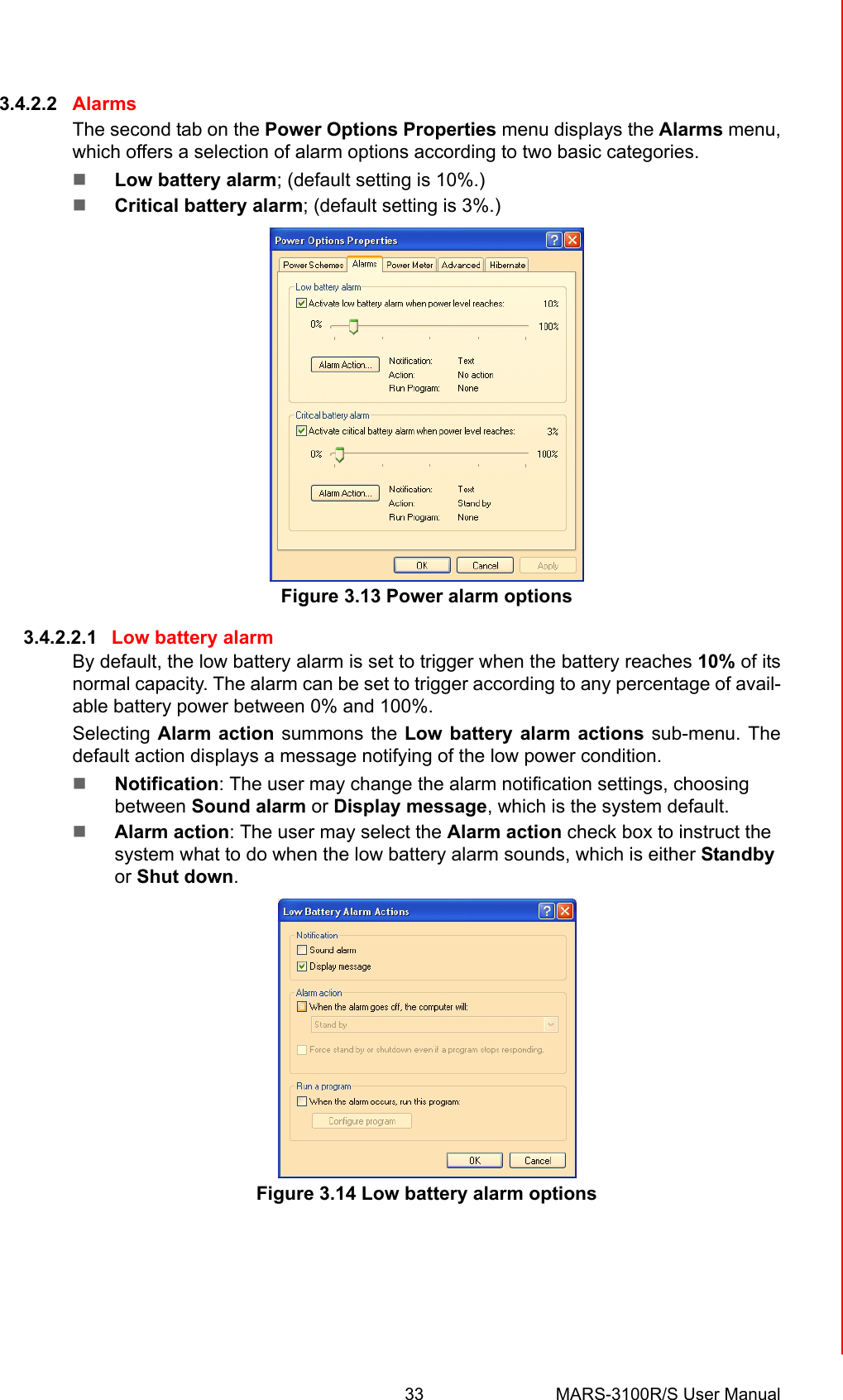 33 MARS-3100R/S User ManualChapter 3 Advantech Central Manager3.4.2.2 AlarmsThe second tab on the Power Options Properties menu displays the Alarms menu,which offers a selection of alarm options according to two basic categories.!Low battery alarm; (default setting is 10%.)!Critical battery alarm; (default setting is 3%.) Figure 3.13 Power alarm options3.4.2.2.1 Low battery alarmBy default, the low battery alarm is set to trigger when the battery reaches 10% of itsnormal capacity. The alarm can be set to trigger according to any percentage of avail-able battery power between 0% and 100%. Selecting Alarm action summons the Low battery alarm actions sub-menu. Thedefault action displays a message notifying of the low power condition. !Notification: The user may change the alarm notification settings, choosing between Sound alarm or Display message, which is the system default.!Alarm action: The user may select the Alarm action check box to instruct the system what to do when the low battery alarm sounds, which is either Standby or Shut down.Figure 3.14 Low battery alarm options