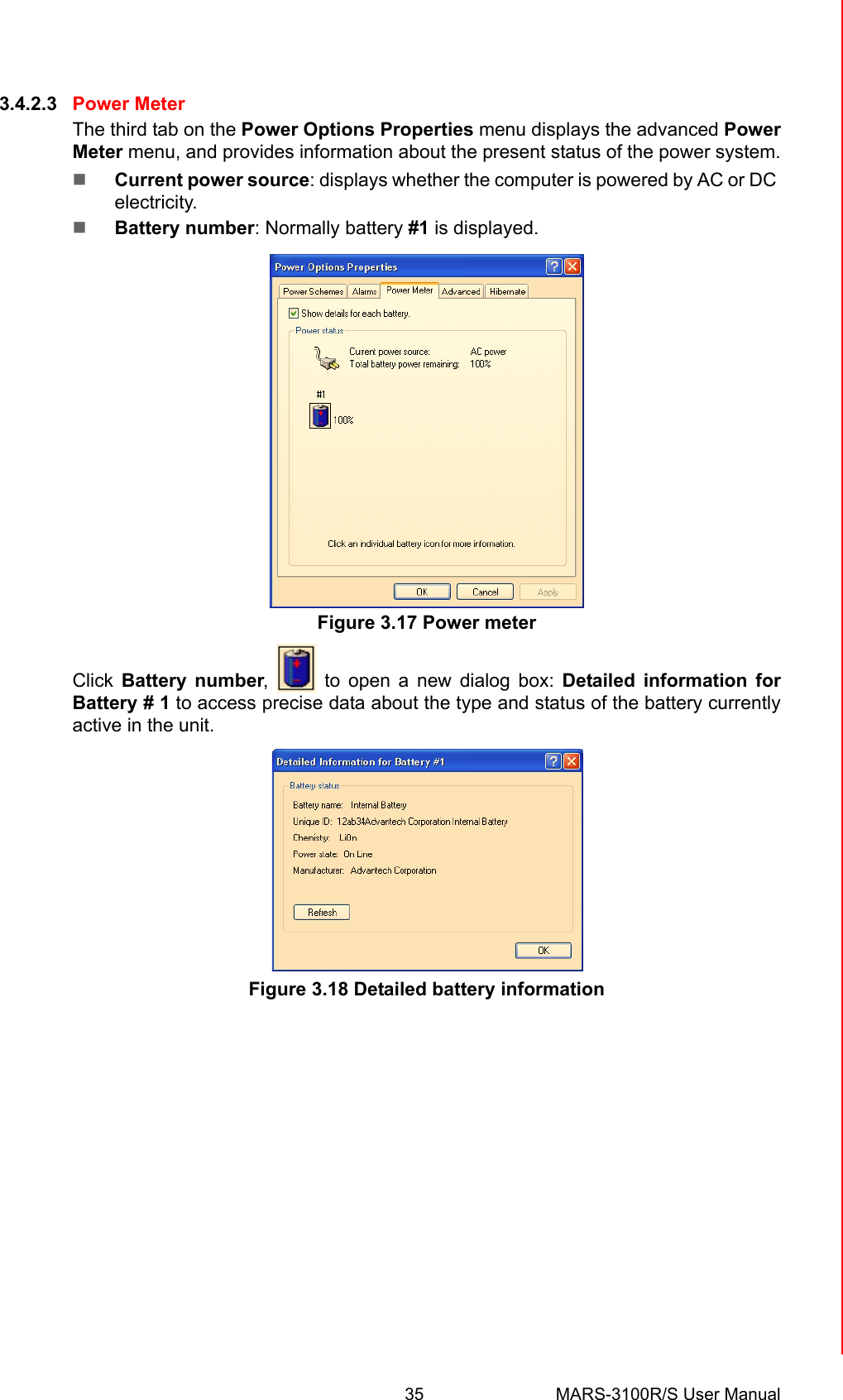 35 MARS-3100R/S User ManualChapter 3 Advantech Central Manager3.4.2.3 Power MeterThe third tab on the Power Options Properties menu displays the advanced PowerMeter menu, and provides information about the present status of the power system.!Current power source: displays whether the computer is powered by AC or DC electricity.!Battery number: Normally battery #1 is displayed.Figure 3.17 Power meterClick Battery number,   to open a new dialog box: Detailed information forBattery # 1 to access precise data about the type and status of the battery currentlyactive in the unit.Figure 3.18 Detailed battery information