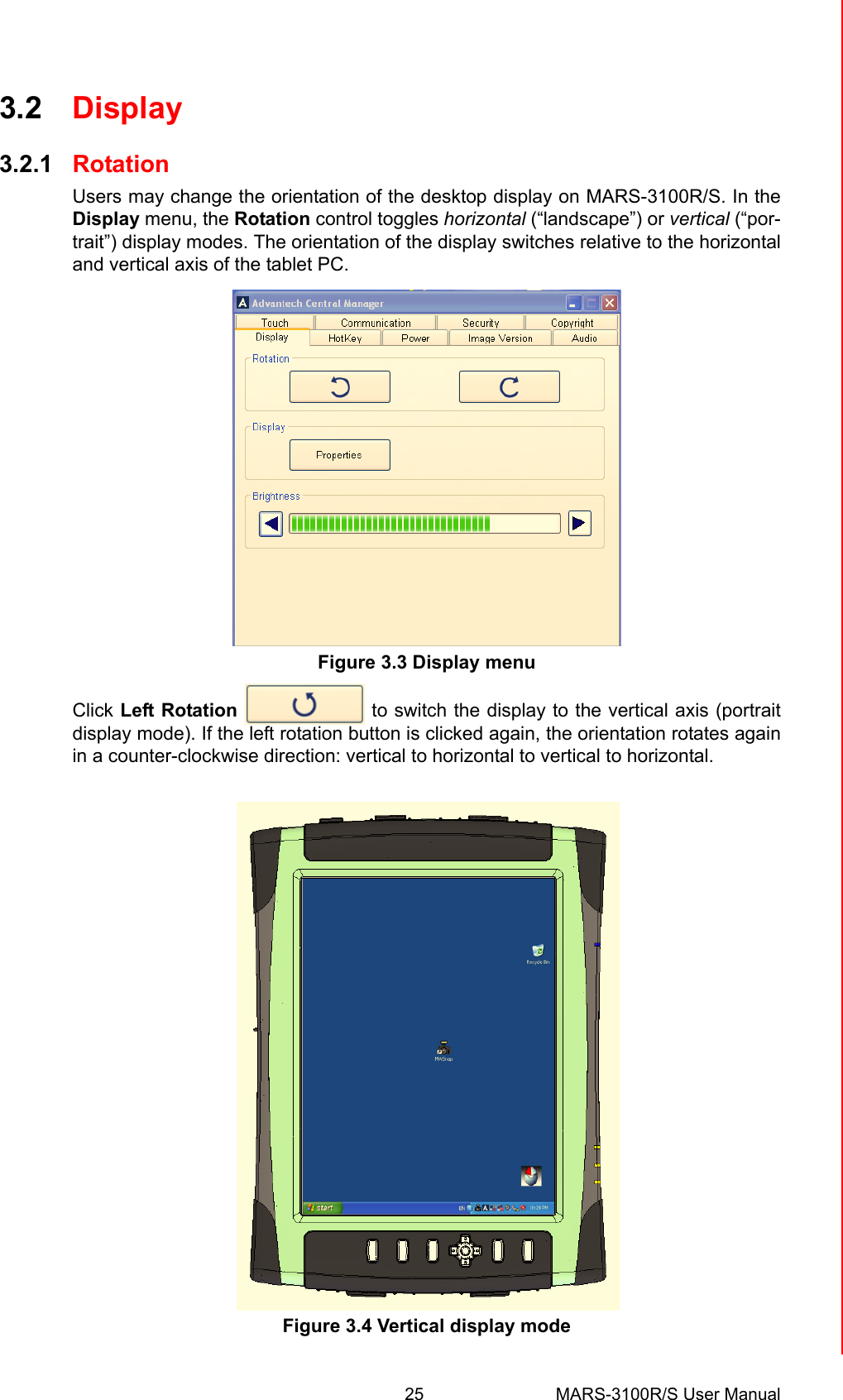 25 MARS-3100R/S User ManualChapter 3 Advantech Central Manager3.2 Display3.2.1 RotationUsers may change the orientation of the desktop display on MARS-3100R/S. In theDisplay menu, the Rotation control toggles horizontal (“landscape”) or vertical (“por-trait”) display modes. The orientation of the display switches relative to the horizontaland vertical axis of the tablet PC. Figure 3.3 Display menuClick Left Rotation   to switch the display to the vertical axis (portraitdisplay mode). If the left rotation button is clicked again, the orientation rotates againin a counter-clockwise direction: vertical to horizontal to vertical to horizontal.Figure 3.4 Vertical display mode
