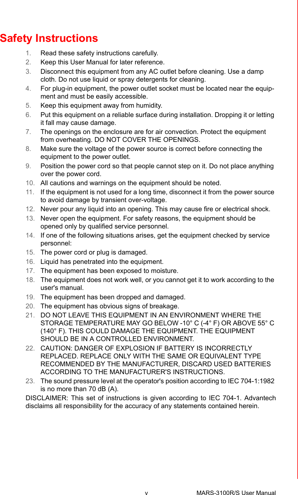 v MARS-3100R/S User Manual Safety Instructions1. Read these safety instructions carefully.2. Keep this User Manual for later reference.3. Disconnect this equipment from any AC outlet before cleaning. Use a damp cloth. Do not use liquid or spray detergents for cleaning.4. For plug-in equipment, the power outlet socket must be located near the equip-ment and must be easily accessible.5. Keep this equipment away from humidity.6. Put this equipment on a reliable surface during installation. Dropping it or letting it fall may cause damage.7. The openings on the enclosure are for air convection. Protect the equipment from overheating. DO NOT COVER THE OPENINGS.8. Make sure the voltage of the power source is correct before connecting the equipment to the power outlet.9. Position the power cord so that people cannot step on it. Do not place anything over the power cord.10. All cautions and warnings on the equipment should be noted.11. If the equipment is not used for a long time, disconnect it from the power source to avoid damage by transient over-voltage.12. Never pour any liquid into an opening. This may cause fire or electrical shock.13. Never open the equipment. For safety reasons, the equipment should be opened only by qualified service personnel.14. If one of the following situations arises, get the equipment checked by service personnel:15. The power cord or plug is damaged.16. Liquid has penetrated into the equipment.17. The equipment has been exposed to moisture.18. The equipment does not work well, or you cannot get it to work according to the user&apos;s manual.19. The equipment has been dropped and damaged.20. The equipment has obvious signs of breakage.21. DO NOT LEAVE THIS EQUIPMENT IN AN ENVIRONMENT WHERE THE STORAGE TEMPERATURE MAY GO BELOW -10° C (-4° F) OR ABOVE 55° C (140° F). THIS COULD DAMAGE THE EQUIPMENT. THE EQUIPMENT SHOULD BE IN A CONTROLLED ENVIRONMENT.22. CAUTION: DANGER OF EXPLOSION IF BATTERY IS INCORRECTLY REPLACED. REPLACE ONLY WITH THE SAME OR EQUIVALENT TYPE RECOMMENDED BY THE MANUFACTURER, DISCARD USED BATTERIES ACCORDING TO THE MANUFACTURER&apos;S INSTRUCTIONS.23. The sound pressure level at the operator&apos;s position according to IEC 704-1:1982 is no more than 70 dB (A).DISCLAIMER: This set of instructions is given according to IEC 704-1. Advantechdisclaims all responsibility for the accuracy of any statements contained herein.