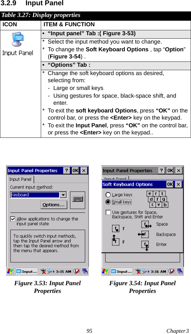 95 Chapter 3  3.2.9 Input PanelTable 3.27: Display propertiesICON ITEM &amp; FUNCTION• “Input panel” Tab :( Figure 3-53) * Select the input method you want to change.* To change the Soft Keyboard Options , tap “Option” (Figure 3-54) .• “Options” Tab : * Change the soft keyboard options as desired, selecting from:- Large or small keys- Using gestures for space, black-space shift, and enter.* To exit the soft keyboard Options, press “OK” on the control bar, or press the &lt;Enter&gt; key on the keypad.* To exit the Input Panel, press “OK” on the control bar, or press the &lt;Enter&gt; key on the keypad..Figure 3.53: Input Panel Properties Figure 3.54: Input Panel Properties