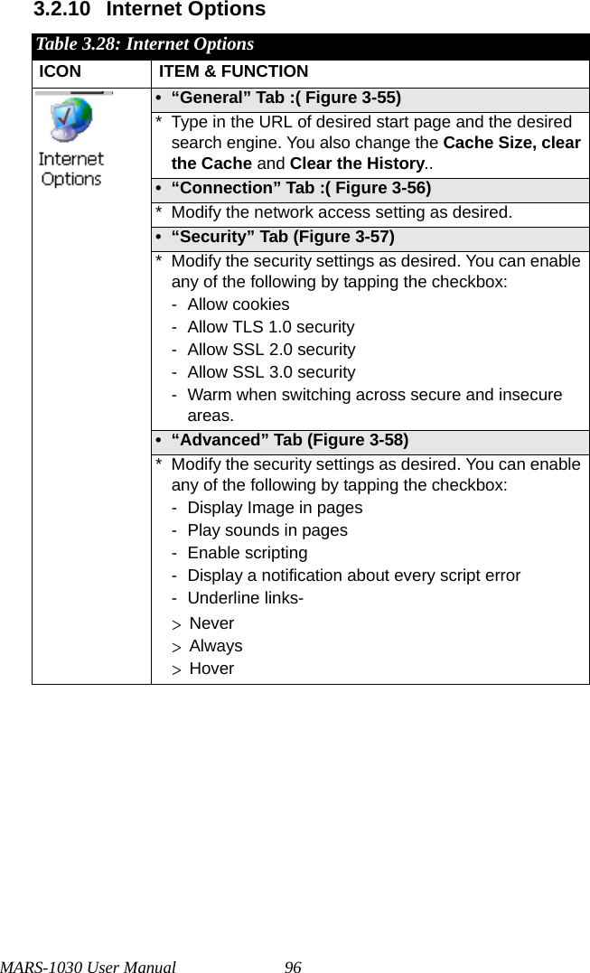 MARS-1030 User Manual 963.2.10 Internet OptionsTable 3.28: Internet OptionsICON ITEM &amp; FUNCTION• “General” Tab :( Figure 3-55) * Type in the URL of desired start page and the desired search engine. You also change the Cache Size, clear the Cache and Clear the History..• “Connection” Tab :( Figure 3-56) * Modify the network access setting as desired.• “Security” Tab (Figure 3-57)* Modify the security settings as desired. You can enable any of the following by tapping the checkbox:- Allow cookies- Allow TLS 1.0 security- Allow SSL 2.0 security- Allow SSL 3.0 security- Warm when switching across secure and insecure areas.• “Advanced” Tab (Figure 3-58)* Modify the security settings as desired. You can enable any of the following by tapping the checkbox:- Display Image in pages- Play sounds in pages- Enable scripting- Display a notification about every script error- Underline links-  &gt; Never  &gt; Always  &gt; Hover