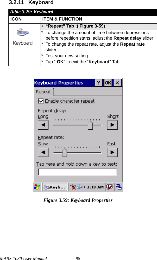 MARS-1030 User Manual 983.2.11 KeyboardFigure 3.59: Keyboard PropertiesTable 3.29: KeyboardICON ITEM &amp; FUNCTION• “Repeat” Tab :( Figure 3-59) * To change the amount of time between depressions before repetition starts, adjust the Repeat delay slider* To change the repeat rate, adjust the Repeat rate slider.* Test your new setting.* Tap “ OK” to exit the “Keyboard” Tab.