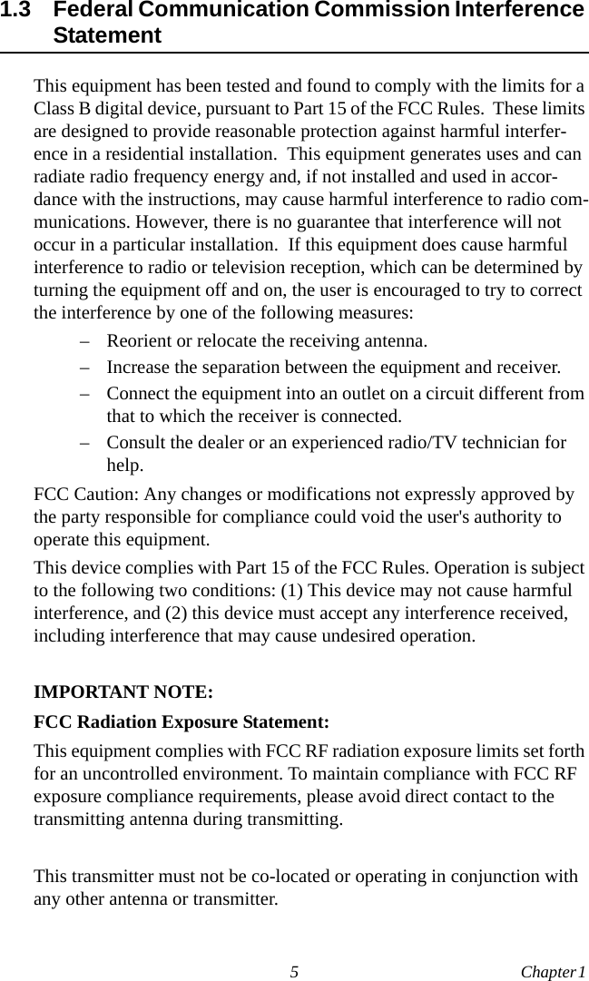 5 Chapter 1  1.3 Federal Communication Commission Interference StatementThis equipment has been tested and found to comply with the limits for a Class B digital device, pursuant to Part 15 of the FCC Rules.  These limits are designed to provide reasonable protection against harmful interfer-ence in a residential installation.  This equipment generates uses and can radiate radio frequency energy and, if not installed and used in accor-dance with the instructions, may cause harmful interference to radio com-munications. However, there is no guarantee that interference will not occur in a particular installation.  If this equipment does cause harmful interference to radio or television reception, which can be determined by turning the equipment off and on, the user is encouraged to try to correct the interference by one of the following measures:– Reorient or relocate the receiving antenna.– Increase the separation between the equipment and receiver.– Connect the equipment into an outlet on a circuit different from that to which the receiver is connected.– Consult the dealer or an experienced radio/TV technician for help.FCC Caution: Any changes or modifications not expressly approved by the party responsible for compliance could void the user&apos;s authority to operate this equipment.This device complies with Part 15 of the FCC Rules. Operation is subject to the following two conditions: (1) This device may not cause harmful interference, and (2) this device must accept any interference received, including interference that may cause undesired operation.IMPORTANT NOTE:FCC Radiation Exposure Statement:This equipment complies with FCC RF radiation exposure limits set forth for an uncontrolled environment. To maintain compliance with FCC RF exposure compliance requirements, please avoid direct contact to the transmitting antenna during transmitting.This transmitter must not be co-located or operating in conjunction with any other antenna or transmitter.