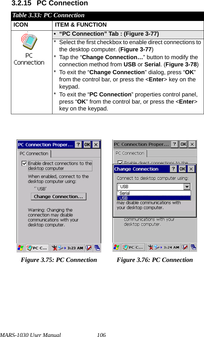 MARS-1030 User Manual 1063.2.15 PC ConnectionTable 3.33: PC ConnectionICON ITEM &amp; FUNCTION• “PC Connection” Tab : (Figure 3-77)* Select the first checkbox to enable direct connections to the desktop computer. (Figure 3-77)* Tap the “Change Connection…” button to modify the connection method from USB or Serial. (Figure 3-78)* To exit the “Change Connection” dialog, press “OK” from the control bar, or press the &lt;Enter&gt; key on the keypad.* To exit the “PC Connection” properties control panel, press “OK” from the control bar, or press the &lt;Enter&gt; key on the keypad.Figure 3.75: PC Connection Figure 3.76: PC Connection