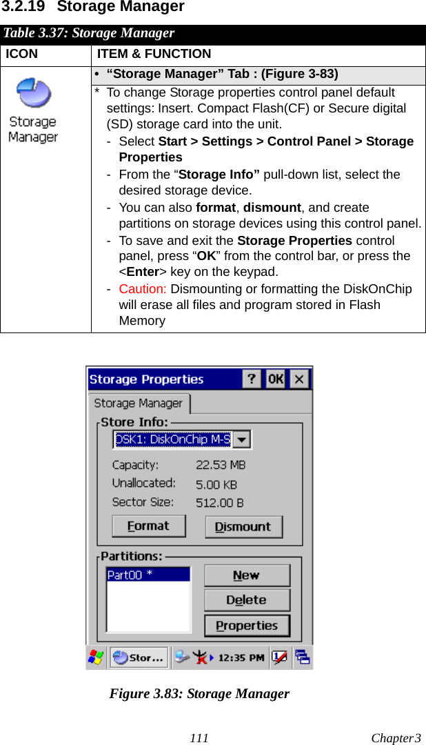 111 Chapter 3  3.2.19 Storage ManagerFigure 3.83: Storage ManagerTable 3.37: Storage ManagerICON ITEM &amp; FUNCTION• “Storage Manager” Tab : (Figure 3-83)* To change Storage properties control panel default settings: Insert. Compact Flash(CF) or Secure digital (SD) storage card into the unit.-Select Start &gt; Settings &gt; Control Panel &gt; Storage Properties- From the “Storage Info” pull-down list, select the desired storage device.- You can also format, dismount, and create partitions on storage devices using this control panel.- To save and exit the Storage Properties control panel, press “OK” from the control bar, or press the &lt;Enter&gt; key on the keypad.-Caution: Dismounting or formatting the DiskOnChip will erase all files and program stored in Flash Memory