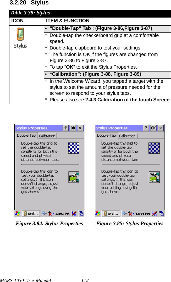 MARS-1030 User Manual 1123.2.20 StylusTable 3.38: StylusICON ITEM &amp; FUNCTION• “Double-Tap” Tab : (Figure 3-86,Figure 3-87)* Double-tap the checkerboard grip at a comfortable speed.* Double-tap clapboard to test your settings* The function is OK if the figures are changed from Figure 3-86 to Figure 3-87.* To tap “OK” to exit the Stylus Properties.•“Calibration”: (Figure 3-88, Figure 3-89)* In the Welcome Wizard, you tapped a target with the stylus to set the amount of pressure needed for the screen to respond to your stylus taps.* Please also see 2.4.3 Calibration of the touch ScreenFigure 3.84: Stylus Properties Figure 3.85: Stylus Properties