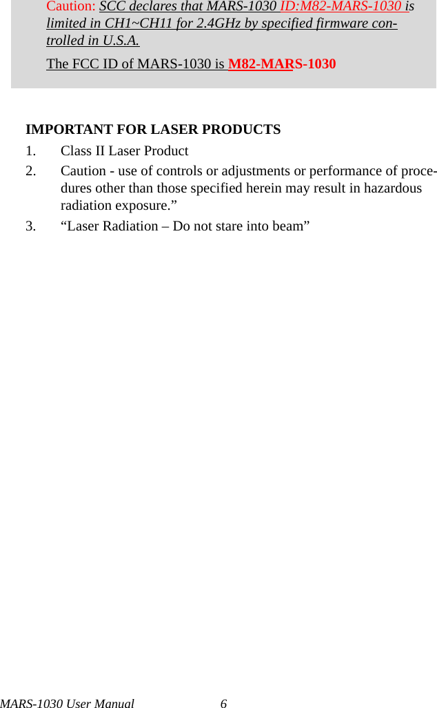 MARS-1030 User Manual 6IMPORTANT FOR LASER PRODUCTS1. Class II Laser Product2. Caution - use of controls or adjustments or performance of proce-dures other than those specified herein may result in hazardous radiation exposure.”3. “Laser Radiation – Do not stare into beam”Caution: SCC declares that MARS-1030 ID:M82-MARS-1030 is limited in CH1~CH11 for 2.4GHz by specified firmware con-trolled in U.S.A.The FCC ID of MARS-1030 is M82-MARS-1030