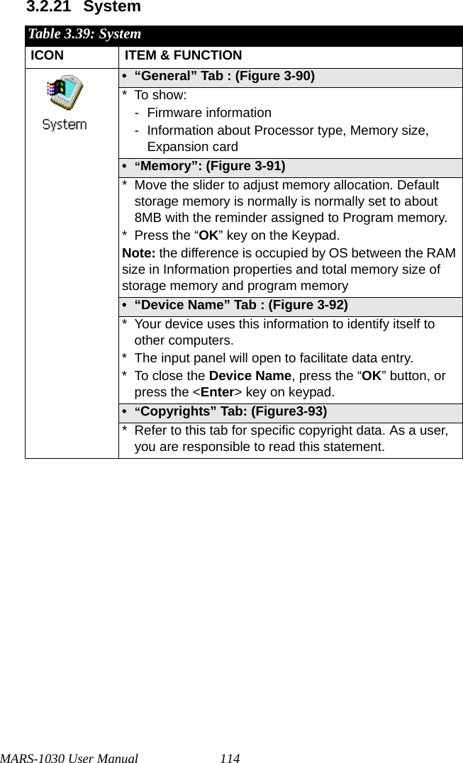 MARS-1030 User Manual 1143.2.21 SystemTable 3.39: SystemICON ITEM &amp; FUNCTION• “General” Tab : (Figure 3-90)* To show:- Firmware information - Information about Processor type, Memory size, Expansion card•“Memory”: (Figure 3-91)* Move the slider to adjust memory allocation. Default storage memory is normally is normally set to about 8MB with the reminder assigned to Program memory.* Press the “OK” key on the Keypad. Note: the difference is occupied by OS between the RAM size in Information properties and total memory size of storage memory and program memory • “Device Name” Tab : (Figure 3-92)* Your device uses this information to identify itself to other computers.* The input panel will open to facilitate data entry.* To close the Device Name, press the “OK” button, or press the &lt;Enter&gt; key on keypad.•“Copyrights” Tab: (Figure3-93)* Refer to this tab for specific copyright data. As a user, you are responsible to read this statement.