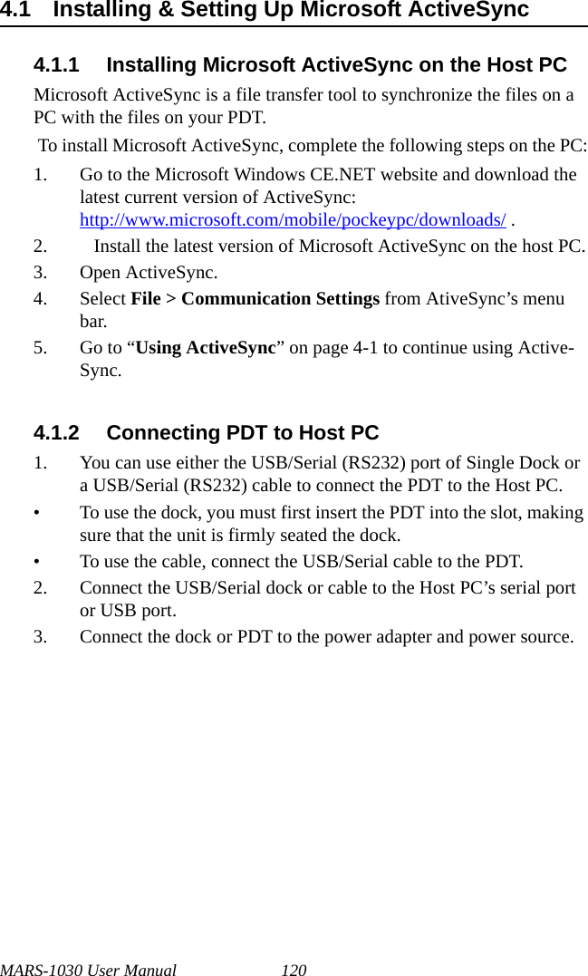 MARS-1030 User Manual 1204.1 Installing &amp; Setting Up Microsoft ActiveSync4.1.1 Installing Microsoft ActiveSync on the Host PCMicrosoft ActiveSync is a file transfer tool to synchronize the files on a PC with the files on your PDT.  To install Microsoft ActiveSync, complete the following steps on the PC:1. Go to the Microsoft Windows CE.NET website and download the latest current version of ActiveSync:http://www.microsoft.com/mobile/pockeypc/downloads/ .2.    Install the latest version of Microsoft ActiveSync on the host PC.3. Open ActiveSync.4. Select File &gt; Communication Settings from AtiveSync’s menu bar.5. Go to “Using ActiveSync” on page 4-1 to continue using Active-Sync.4.1.2 Connecting PDT to Host PC1. You can use either the USB/Serial (RS232) port of Single Dock or a USB/Serial (RS232) cable to connect the PDT to the Host PC.• To use the dock, you must first insert the PDT into the slot, making sure that the unit is firmly seated the dock.• To use the cable, connect the USB/Serial cable to the PDT.2. Connect the USB/Serial dock or cable to the Host PC’s serial port or USB port.3. Connect the dock or PDT to the power adapter and power source. 