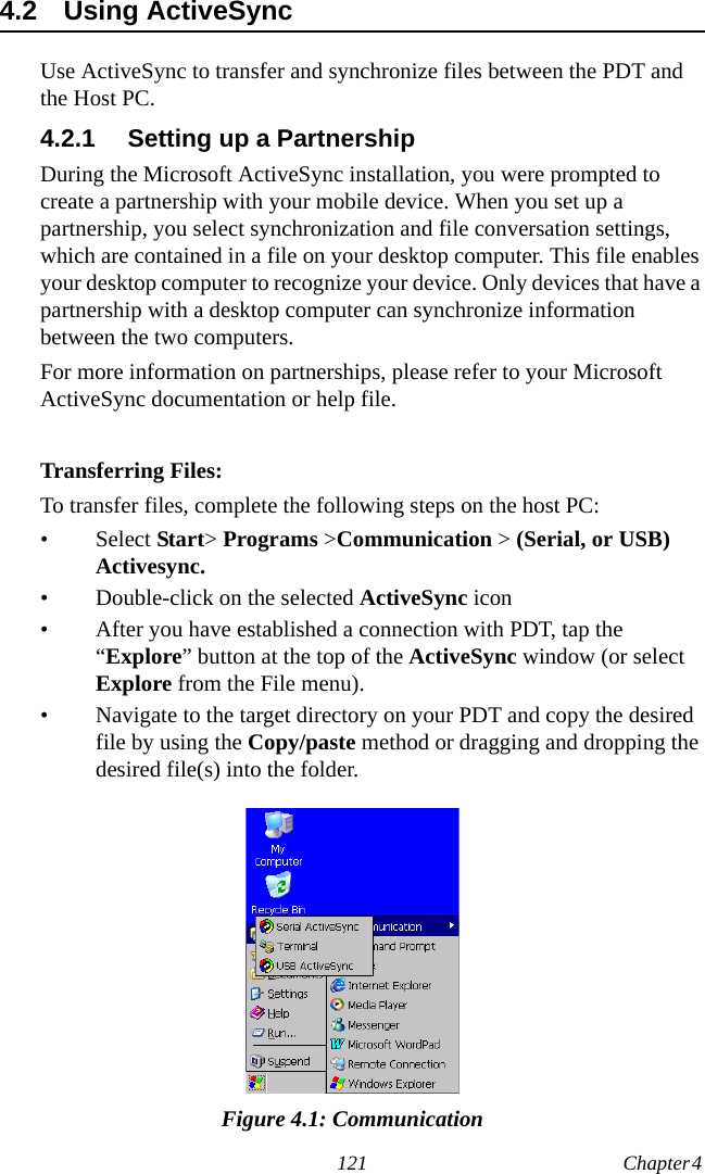 121 Chapter 4  4.2 Using ActiveSyncUse ActiveSync to transfer and synchronize files between the PDT and the Host PC.4.2.1 Setting up a PartnershipDuring the Microsoft ActiveSync installation, you were prompted to create a partnership with your mobile device. When you set up a partnership, you select synchronization and file conversation settings, which are contained in a file on your desktop computer. This file enables your desktop computer to recognize your device. Only devices that have a partnership with a desktop computer can synchronize information between the two computers.For more information on partnerships, please refer to your Microsoft ActiveSync documentation or help file. Transferring Files:To transfer files, complete the following steps on the host PC:• Select Start&gt; Programs &gt;Communication &gt; (Serial, or USB) Activesync.• Double-click on the selected ActiveSync icon• After you have established a connection with PDT, tap the “Explore” button at the top of the ActiveSync window (or select Explore from the File menu).• Navigate to the target directory on your PDT and copy the desired file by using the Copy/paste method or dragging and dropping the desired file(s) into the folder.Figure 4.1: Communication
