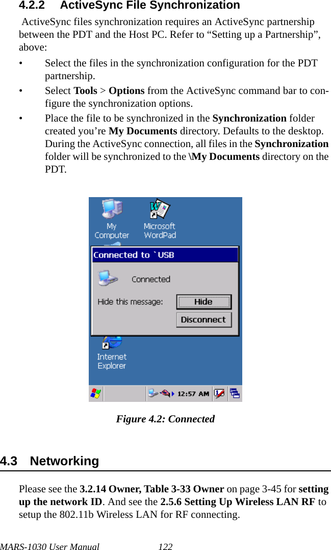 MARS-1030 User Manual 1224.2.2 ActiveSync File Synchronization ActiveSync files synchronization requires an ActiveSync partnership between the PDT and the Host PC. Refer to “Setting up a Partnership”, above:• Select the files in the synchronization configuration for the PDT partnership.• Select Tools &gt; Options from the ActiveSync command bar to con-figure the synchronization options.• Place the file to be synchronized in the Synchronization folder created you’re My Documents directory. Defaults to the desktop. During the ActiveSync connection, all files in the Synchronization folder will be synchronized to the \My Documents directory on the PDT. Figure 4.2: Connected4.3 NetworkingPlease see the 3.2.14 Owner, Table 3-33 Owner on page 3-45 for setting up the network ID. And see the 2.5.6 Setting Up Wireless LAN RF to setup the 802.11b Wireless LAN for RF connecting.