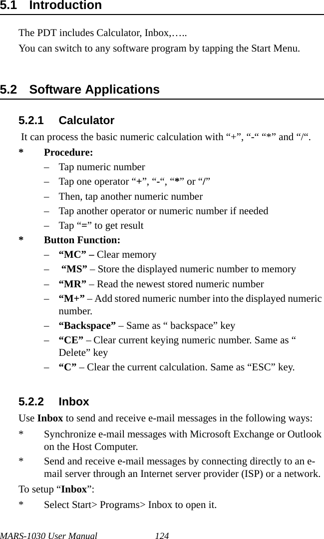 MARS-1030 User Manual 1245.1 IntroductionThe PDT includes Calculator, Inbox,…..You can switch to any software program by tapping the Start Menu.5.2 Software Applications5.2.1 Calculator It can process the basic numeric calculation with “+”, “-“ “*” and “/“.* Procedure:– Tap numeric number – Tap one operator “+”, “-“, “*” or “/” – Then, tap another numeric number– Tap another operator or numeric number if needed–Tap “=” to get result* Button Function:–“MC” – Clear memory– “MS” – Store the displayed numeric number to memory–“MR” – Read the newest stored numeric number–“M+” – Add stored numeric number into the displayed numeric number.–“Backspace” – Same as “ backspace” key–“CE” – Clear current keying numeric number. Same as “ Delete” key–“C” – Clear the current calculation. Same as “ESC” key.5.2.2 InboxUse Inbox to send and receive e-mail messages in the following ways:* Synchronize e-mail messages with Microsoft Exchange or Outlook on the Host Computer.* Send and receive e-mail messages by connecting directly to an e-mail server through an Internet server provider (ISP) or a network.To setup “Inbox”:* Select Start&gt; Programs&gt; Inbox to open it.