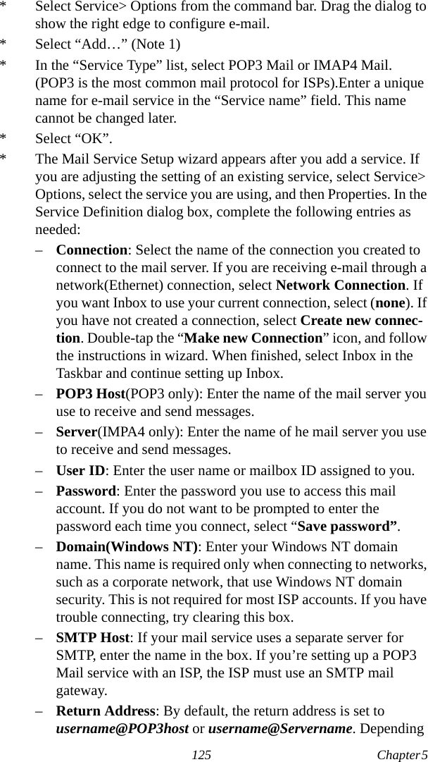 125 Chapter 5  * Select Service&gt; Options from the command bar. Drag the dialog to show the right edge to configure e-mail.* Select “Add…” (Note 1)* In the “Service Type” list, select POP3 Mail or IMAP4 Mail. (POP3 is the most common mail protocol for ISPs).Enter a unique name for e-mail service in the “Service name” field. This name cannot be changed later.* Select “OK”.* The Mail Service Setup wizard appears after you add a service. If you are adjusting the setting of an existing service, select Service&gt; Options, select the service you are using, and then Properties. In the Service Definition dialog box, complete the following entries as needed:–Connection: Select the name of the connection you created to connect to the mail server. If you are receiving e-mail through a network(Ethernet) connection, select Network Connection. If you want Inbox to use your current connection, select (none). If you have not created a connection, select Create new connec-tion. Double-tap the “Make new Connection” icon, and follow the instructions in wizard. When finished, select Inbox in the Taskbar and continue setting up Inbox.–POP3 Host(POP3 only): Enter the name of the mail server you use to receive and send messages.–Server(IMPA4 only): Enter the name of he mail server you use to receive and send messages.–User ID: Enter the user name or mailbox ID assigned to you.–Password: Enter the password you use to access this mail account. If you do not want to be prompted to enter the password each time you connect, select “Save password”.–Domain(Windows NT): Enter your Windows NT domain name. This name is required only when connecting to networks, such as a corporate network, that use Windows NT domain security. This is not required for most ISP accounts. If you have trouble connecting, try clearing this box.–SMTP Host: If your mail service uses a separate server for SMTP, enter the name in the box. If you’re setting up a POP3 Mail service with an ISP, the ISP must use an SMTP mail gateway.–Return Address: By default, the return address is set to username@POP3host or username@Servername. Depending 