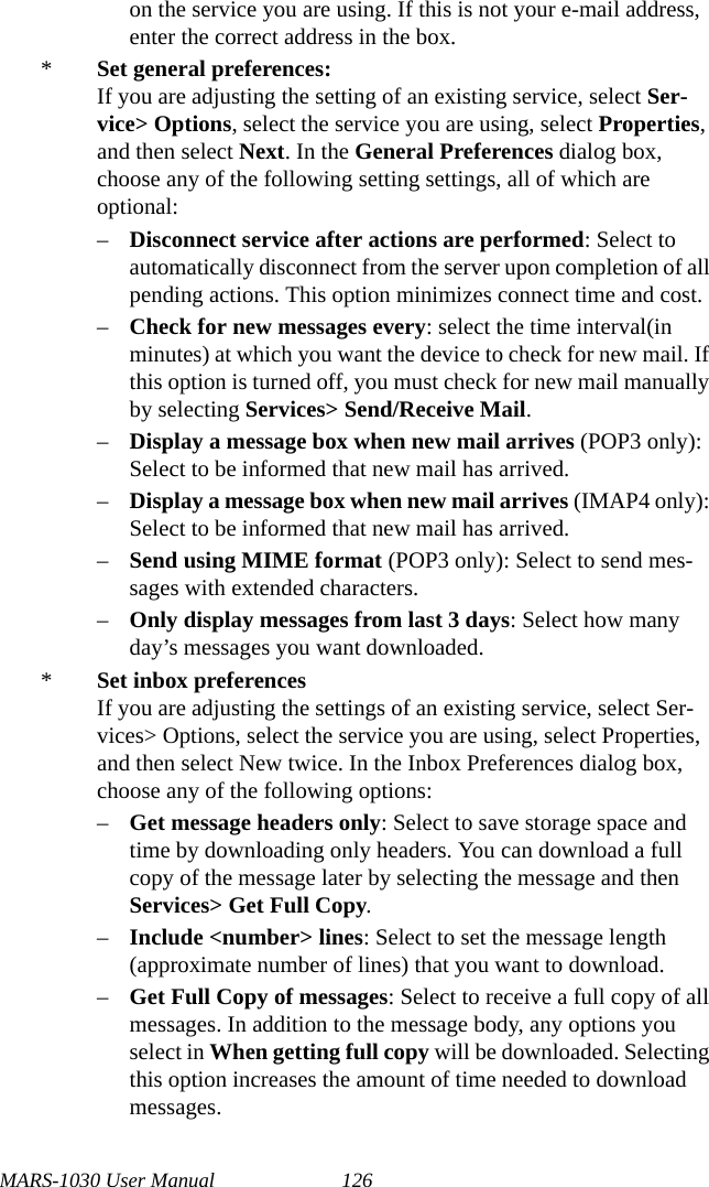 MARS-1030 User Manual 126on the service you are using. If this is not your e-mail address, enter the correct address in the box.*Set general preferences:If you are adjusting the setting of an existing service, select Ser-vice&gt; Options, select the service you are using, select Properties, and then select Next. In the General Preferences dialog box, choose any of the following setting settings, all of which are optional:–Disconnect service after actions are performed: Select to automatically disconnect from the server upon completion of all pending actions. This option minimizes connect time and cost.–Check for new messages every: select the time interval(in minutes) at which you want the device to check for new mail. If this option is turned off, you must check for new mail manually by selecting Services&gt; Send/Receive Mail.–Display a message box when new mail arrives (POP3 only): Select to be informed that new mail has arrived.–Display a message box when new mail arrives (IMAP4 only): Select to be informed that new mail has arrived.–Send using MIME format (POP3 only): Select to send mes-sages with extended characters.–Only display messages from last 3 days: Select how many day’s messages you want downloaded.*Set inbox preferencesIf you are adjusting the settings of an existing service, select Ser-vices&gt; Options, select the service you are using, select Properties, and then select New twice. In the Inbox Preferences dialog box, choose any of the following options:–Get message headers only: Select to save storage space and time by downloading only headers. You can download a full copy of the message later by selecting the message and then Services&gt; Get Full Copy.–Include &lt;number&gt; lines: Select to set the message length (approximate number of lines) that you want to download.–Get Full Copy of messages: Select to receive a full copy of all messages. In addition to the message body, any options you select in When getting full copy will be downloaded. Selecting this option increases the amount of time needed to download messages.