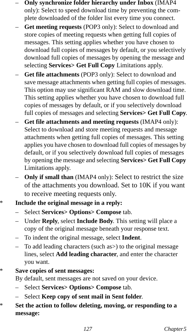 127 Chapter 5  –Only synchronize folder hierarchy under Inbox (IMAP4 only): Select to speed download time by preventing the com-plete downloaded of the folder list every time you connect.–Get meeting requests (POP3 only): Select to download and store copies of meeting requests when getting full copies of messages. This setting applies whether you have chosen to download full copies of messages by default, or you selectively download full copies of messages by opening the message and selecting Services&gt; Get Full Copy Limitations apply.–Get file attachments (POP3 only): Select to download and save message attachments when getting full copies of messages. This option may use significant RAM and slow download time. This setting applies whether you have chosen to download full copies of messages by default, or if you selectively download full copies of messages and selecting Services&gt; Get Full Copy.–Get file attachments and meeting requests (IMAP4 only): Select to download and store meeting requests and message attachments when getting full copies of messages. This setting applies you have chosen to download full copies of messages by default, or if you selectively download full copies of messages by opening the message and selecting Services&gt; Get Full Copy Limitations apply.–Only if small than (IMAP4 only): Select to restrict the size of the attachments you download. Set to 10K if you want to receive meeting requests only. *Include the original message in a reply:– Select Services&gt; Options&gt; Compose tab.– Under Reply, select Include Body. This setting will place a copy of the original message beneath your response text.– To indent the original message, select Indent.– To add leading characters (such as&gt;) to the original message lines, select Add leading character, and enter the character you want.*Save copies of sent messages:By default, sent messages are not saved on your device.– Select Services&gt; Options&gt; Compose tab.– Select Keep copy of sent mail in Sent folder.*Set the action to follow deleting, moving, or responding to a message: