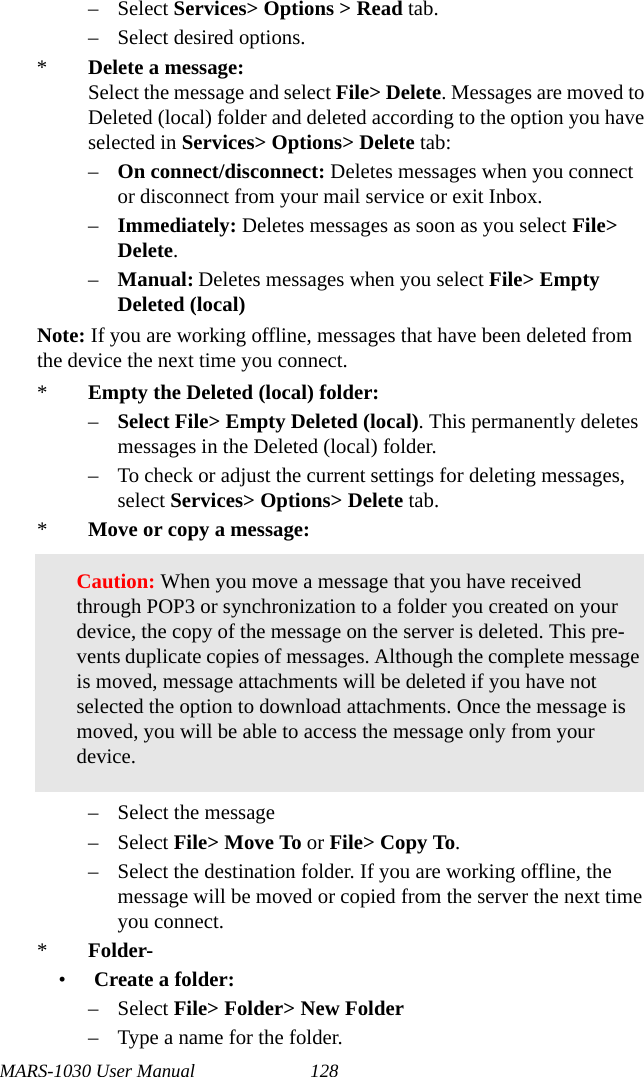 MARS-1030 User Manual 128– Select Services&gt; Options &gt; Read tab.– Select desired options.*Delete a message:Select the message and select File&gt; Delete. Messages are moved to Deleted (local) folder and deleted according to the option you have selected in Services&gt; Options&gt; Delete tab:–On connect/disconnect: Deletes messages when you connect or disconnect from your mail service or exit Inbox.–Immediately: Deletes messages as soon as you select File&gt; Delete.–Manual: Deletes messages when you select File&gt; Empty Deleted (local)Note: If you are working offline, messages that have been deleted from the device the next time you connect.*Empty the Deleted (local) folder:–Select File&gt; Empty Deleted (local). This permanently deletes messages in the Deleted (local) folder.– To check or adjust the current settings for deleting messages, select Services&gt; Options&gt; Delete tab.*Move or copy a message:– Select the message– Select File&gt; Move To or File&gt; Copy To.– Select the destination folder. If you are working offline, the message will be moved or copied from the server the next time you connect.*Folder-•Create a folder:– Select File&gt; Folder&gt; New Folder– Type a name for the folder.Caution: When you move a message that you have received through POP3 or synchronization to a folder you created on your device, the copy of the message on the server is deleted. This pre-vents duplicate copies of messages. Although the complete message is moved, message attachments will be deleted if you have not selected the option to download attachments. Once the message is moved, you will be able to access the message only from your device.