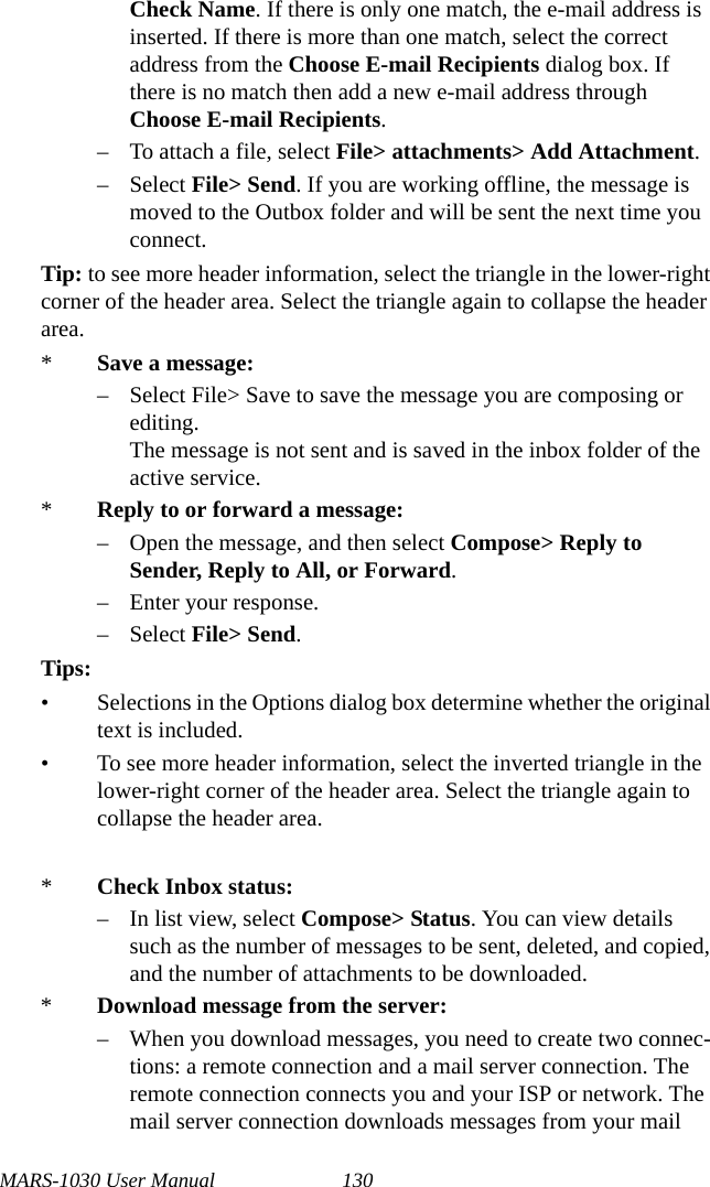 MARS-1030 User Manual 130Check Name. If there is only one match, the e-mail address is inserted. If there is more than one match, select the correct address from the Choose E-mail Recipients dialog box. If there is no match then add a new e-mail address through Choose E-mail Recipients.– To attach a file, select File&gt; attachments&gt; Add Attachment.– Select File&gt; Send. If you are working offline, the message is moved to the Outbox folder and will be sent the next time you connect.Tip: to see more header information, select the triangle in the lower-right corner of the header area. Select the triangle again to collapse the header area.*Save a message:– Select File&gt; Save to save the message you are composing or editing.The message is not sent and is saved in the inbox folder of the active service.*Reply to or forward a message:– Open the message, and then select Compose&gt; Reply to Sender, Reply to All, or Forward.– Enter your response.– Select File&gt; Send.Tips:• Selections in the Options dialog box determine whether the original text is included.• To see more header information, select the inverted triangle in the lower-right corner of the header area. Select the triangle again to collapse the header area.*Check Inbox status:– In list view, select Compose&gt; Status. You can view details such as the number of messages to be sent, deleted, and copied, and the number of attachments to be downloaded.*Download message from the server:– When you download messages, you need to create two connec-tions: a remote connection and a mail server connection. The remote connection connects you and your ISP or network. The mail server connection downloads messages from your mail 