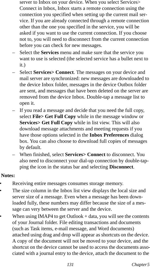 131 Chapter 5  server to Inbox on your device. When you select Services&gt; Connect in Inbox, Inbox starts a remote connection using the connection you specified when setting up the current mail ser-vice. If you are already connected through a remote connection other than the one you specified in the service, you will be asked if you want to use the current connection. If you choose not to, you will need to disconnect from the current connection before you can check for new messages.– Select the Services menu and make sure that the service you want to use is selected (the selected service has a bullet next to it.)– Select Services&gt; Connect. The messages on your device and mail server are synchronized: new messages are downloaded to the device Inbox folder, messages in the device Outbox folder are sent, and messages that have been deleted on the server are removed from the device Inbox. Double-tap a message list to open it.– If you read a message and decide that you need the full copy, select File&gt; Get Full Copy while in the message window or Services&gt; Get Full Copy while in list view. This will also download message attachments and meeting requests if you have those options selected in the Inbox Preferences dialog box. You can also choose to download full copies of messages by default.– When finished, select Services&gt; Connect to disconnect. You also need to disconnect your dial-up connection by double-tap-ping the icon in the status bar and selecting Disconnect.  Notes:• Receiving entire messages consumes storage memory.• The size column in the Inbox list view displays the local size and server size of a message. Even when a message has been down-loaded fully, these numbers may differ because the size of a mes-sage can very between the server and the device.• When using IMAP4 to get Outlook + data, you will see the contents of your Journal folder. File editing transactions and documents (such as Task items, e-mail message, and Word documents) attached using drag and drop will appear as shortcuts on the device. A copy of the document will not be moved to your device, and the shortcut on the device cannot be used to access the documents asso-ciated with a journal entry to the device, attach the document to the 