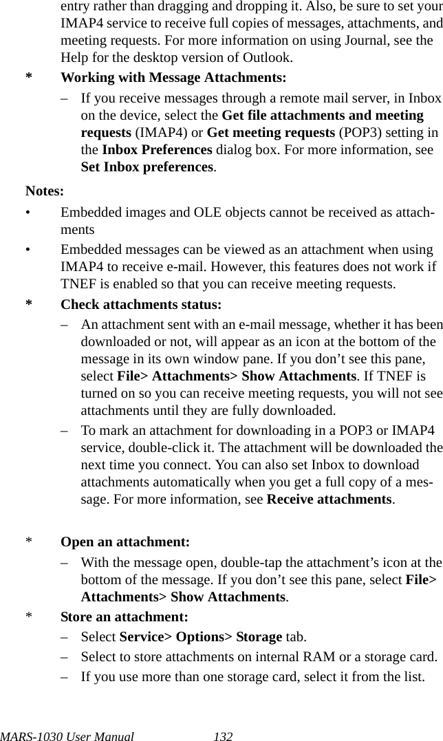 MARS-1030 User Manual 132entry rather than dragging and dropping it. Also, be sure to set your IMAP4 service to receive full copies of messages, attachments, and meeting requests. For more information on using Journal, see the Help for the desktop version of Outlook.* Working with Message Attachments:– If you receive messages through a remote mail server, in Inbox on the device, select the Get file attachments and meeting requests (IMAP4) or Get meeting requests (POP3) setting in the Inbox Preferences dialog box. For more information, see Set Inbox preferences.Notes:• Embedded images and OLE objects cannot be received as attach-ments • Embedded messages can be viewed as an attachment when using IMAP4 to receive e-mail. However, this features does not work if TNEF is enabled so that you can receive meeting requests.* Check attachments status:– An attachment sent with an e-mail message, whether it has been downloaded or not, will appear as an icon at the bottom of the message in its own window pane. If you don’t see this pane, select File&gt; Attachments&gt; Show Attachments. If TNEF is turned on so you can receive meeting requests, you will not see attachments until they are fully downloaded.– To mark an attachment for downloading in a POP3 or IMAP4 service, double-click it. The attachment will be downloaded the next time you connect. You can also set Inbox to download attachments automatically when you get a full copy of a mes-sage. For more information, see Receive attachments.     *Open an attachment:– With the message open, double-tap the attachment’s icon at the bottom of the message. If you don’t see this pane, select File&gt; Attachments&gt; Show Attachments.*Store an attachment:– Select Service&gt; Options&gt; Storage tab.– Select to store attachments on internal RAM or a storage card.– If you use more than one storage card, select it from the list.