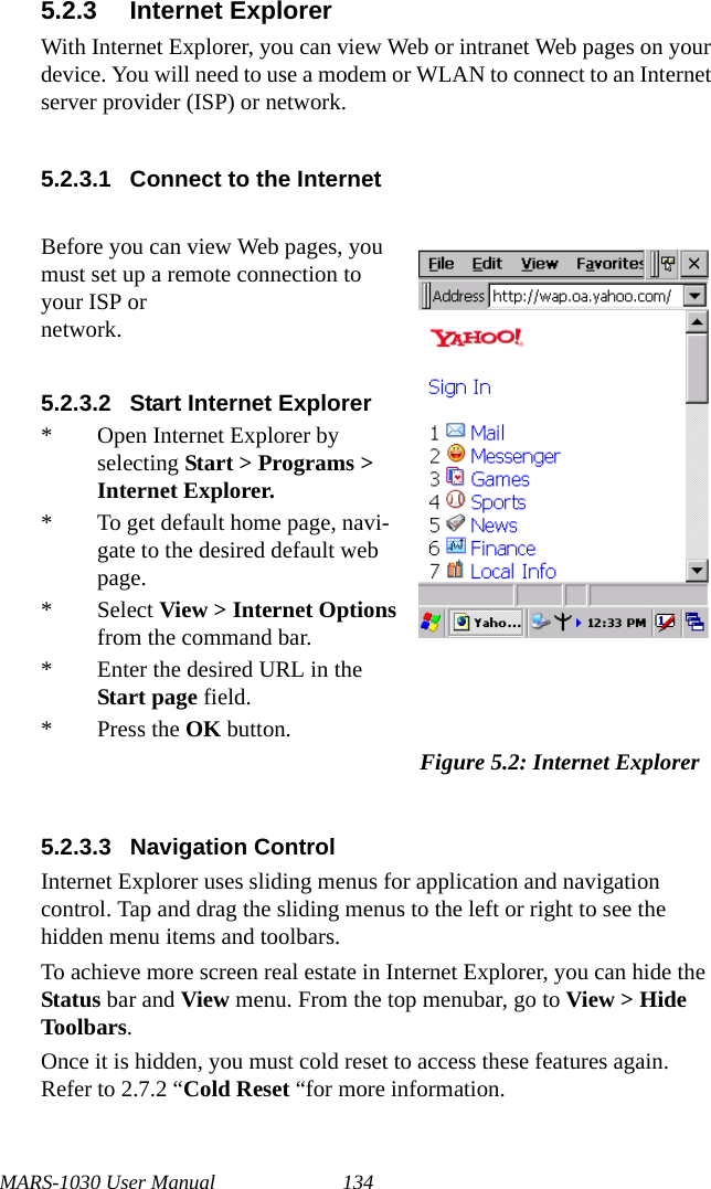 MARS-1030 User Manual 1345.2.3 Internet ExplorerWith Internet Explorer, you can view Web or intranet Web pages on your device. You will need to use a modem or WLAN to connect to an Internet server provider (ISP) or network.5.2.3.1 Connect to the Internet5.2.3.3 Navigation ControlInternet Explorer uses sliding menus for application and navigation control. Tap and drag the sliding menus to the left or right to see the hidden menu items and toolbars.To achieve more screen real estate in Internet Explorer, you can hide the Status bar and View menu. From the top menubar, go to View &gt; Hide Toolbars.Once it is hidden, you must cold reset to access these features again. Refer to 2.7.2 “Cold Reset “for more information.Before you can view Web pages, you must set up a remote connection to your ISP or network.5.2.3.2 Start Internet Explorer* Open Internet Explorer by selecting Start &gt; Programs &gt; Internet Explorer.* To get default home page, navi-gate to the desired default web page.* Select View &gt; Internet Options from the command bar.* Enter the desired URL in the Start page field.* Press the OK button.Figure 5.2: Internet Explorer
