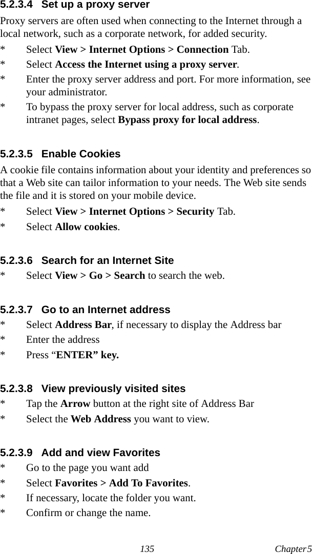 135 Chapter 5  5.2.3.4 Set up a proxy serverProxy servers are often used when connecting to the Internet through a local network, such as a corporate network, for added security.* Select View &gt; Internet Options &gt; Connection Tab.* Select Access the Internet using a proxy server.* Enter the proxy server address and port. For more information, see your administrator.* To bypass the proxy server for local address, such as corporate intranet pages, select Bypass proxy for local address.5.2.3.5 Enable CookiesA cookie file contains information about your identity and preferences so that a Web site can tailor information to your needs. The Web site sends the file and it is stored on your mobile device.* Select View &gt; Internet Options &gt; Security Tab.* Select Allow cookies.5.2.3.6 Search for an Internet Site* Select View &gt; Go &gt; Search to search the web.5.2.3.7 Go to an Internet address* Select Address Bar, if necessary to display the Address bar* Enter the address* Press “ENTER” key.5.2.3.8 View previously visited sites* Tap the Arrow button at the right site of Address Bar* Select the Web Address you want to view. 5.2.3.9 Add and view Favorites* Go to the page you want add* Select Favorites &gt; Add To Favorites.* If necessary, locate the folder you want.* Confirm or change the name.