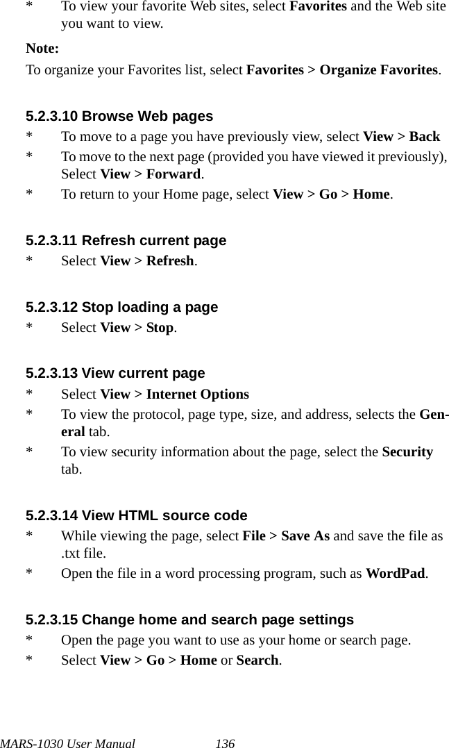 MARS-1030 User Manual 136* To view your favorite Web sites, select Favorites and the Web site you want to view.Note:To organize your Favorites list, select Favorites &gt; Organize Favorites.5.2.3.10 Browse Web pages* To move to a page you have previously view, select View &gt; Back* To move to the next page (provided you have viewed it previously), Select View &gt; Forward.* To return to your Home page, select View &gt; Go &gt; Home.5.2.3.11 Refresh current page* Select View &gt; Refresh.5.2.3.12 Stop loading a page* Select View &gt; Stop.5.2.3.13 View current page * Select View &gt; Internet Options * To view the protocol, page type, size, and address, selects the Gen-eral tab.* To view security information about the page, select the Security tab.5.2.3.14 View HTML source code* While viewing the page, select File &gt; Save As and save the file as .txt file.* Open the file in a word processing program, such as WordPad.5.2.3.15 Change home and search page settings* Open the page you want to use as your home or search page.* Select View &gt; Go &gt; Home or Search.