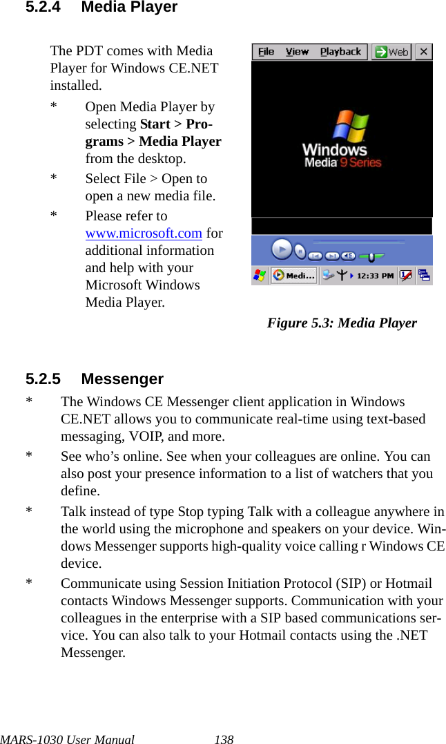 MARS-1030 User Manual 1385.2.4 Media Player5.2.5 Messenger* The Windows CE Messenger client application in Windows CE.NET allows you to communicate real-time using text-based messaging, VOIP, and more.* See who’s online. See when your colleagues are online. You can also post your presence information to a list of watchers that you define.* Talk instead of type Stop typing Talk with a colleague anywhere in the world using the microphone and speakers on your device. Win-dows Messenger supports high-quality voice calling r Windows CE device.* Communicate using Session Initiation Protocol (SIP) or Hotmail contacts Windows Messenger supports. Communication with your colleagues in the enterprise with a SIP based communications ser-vice. You can also talk to your Hotmail contacts using the .NET Messenger.The PDT comes with Media Player for Windows CE.NET installed.* Open Media Player by selecting Start &gt; Pro-grams &gt; Media Player from the desktop.* Select File &gt; Open to open a new media file.* Please refer to www.microsoft.com for additional information and help with your Microsoft Windows Media Player.Figure 5.3: Media Player