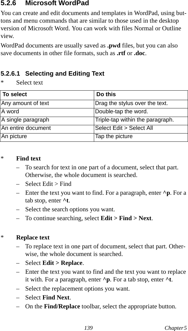 139 Chapter 5  5.2.6 Microsoft WordPadYou can create and edit documents and templates in WordPad, using but-tons and menu commands that are similar to those used in the desktop version of Microsoft Word. You can work with files Normal or Outline view.WordPad documents are usually saved as .pwd files, but you can also save documents in other file formats, such as .rtf or .doc.5.2.6.1 Selecting and Editing Text* Select text*Find text– To search for text in one part of a document, select that part. Otherwise, the whole document is searched.– Select Edit &gt; Find– Enter the text you want to find. For a paragraph, enter ^p. For a tab stop, enter ^t.– Select the search options you want.– To continue searching, select Edit &gt; Find &gt; Next. *Replace text– To replace text in one part of document, select that part. Other-wise, the whole document is searched.– Select Edit &gt; Replace.– Enter the text you want to find and the text you want to replace it with. For a paragraph, enter ^p. For a tab stop, enter ^t.– Select the replacement options you want.– Select Find Next.–On the Find/Replace toolbar, select the appropriate button.To select Do thisAny amount of text Drag the stylus over the text.A word Double-tap the word.A single paragraph Triple-tap within the paragraph.An entire document Select Edit &gt; Select AllAn picture Tap the picture