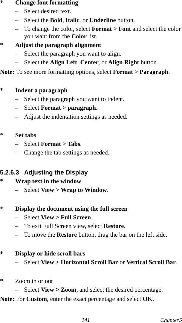 141 Chapter 5  *Change font formatting– Select desired text.– Select the Bold, Italic, or Underline button.– To change the color, select Format &gt; Font and select the color you want from the Color list.*Adjust the paragraph alignment– Select the paragraph you want to align.– Select the Align Left, Center, or Align Right button.Note: To see more formatting options, select Format &gt; Paragraph.* Indent a paragraph– Select the paragraph you want to indent.– Select Format &gt; paragraph.– Adjust the indentation settings as needed.*Set tabs– Select Format &gt; Tabs.– Change the tab settings as needed.5.2.6.3 Adjusting the Display* Wrap text in the window– Select View &gt; Wrap to Window.*Display the document using the full screen– Select View &gt; Full Screen.– To exit Full Screen view, select Restore.– To move the Restore button, drag the bar on the left side.* Display or hide scroll bars– Select View &gt; Horizontal Scroll Bar or Vertical Scroll Bar.* Zoom in or out– Select View &gt; Zoom, and select the desired percentage.Note: For Custom, enter the exact percentage and select OK.