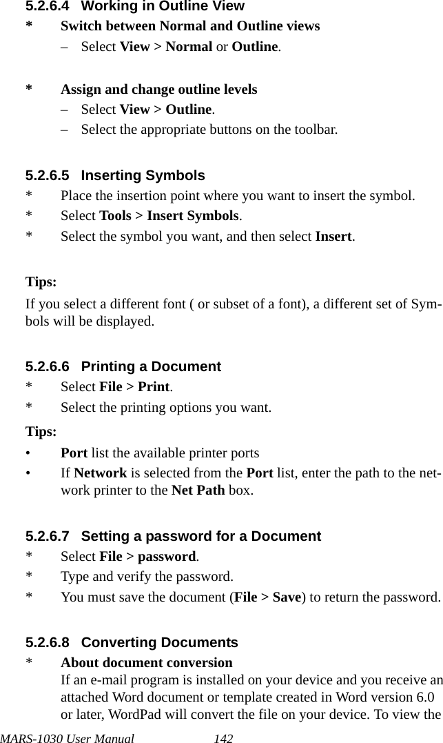 MARS-1030 User Manual 1425.2.6.4 Working in Outline View* Switch between Normal and Outline views– Select View &gt; Normal or Outline.* Assign and change outline levels– Select View &gt; Outline.– Select the appropriate buttons on the toolbar.5.2.6.5 Inserting Symbols* Place the insertion point where you want to insert the symbol.* Select Tools &gt; Insert Symbols.* Select the symbol you want, and then select Insert.Tips:If you select a different font ( or subset of a font), a different set of Sym-bols will be displayed.5.2.6.6 Printing a Document* Select File &gt; Print.* Select the printing options you want.Tips:•Port list the available printer ports•If Network is selected from the Port list, enter the path to the net-work printer to the Net Path box. 5.2.6.7 Setting a password for a Document* Select File &gt; password.* Type and verify the password.* You must save the document (File &gt; Save) to return the password.5.2.6.8 Converting Documents*About document conversionIf an e-mail program is installed on your device and you receive an attached Word document or template created in Word version 6.0 or later, WordPad will convert the file on your device. To view the 