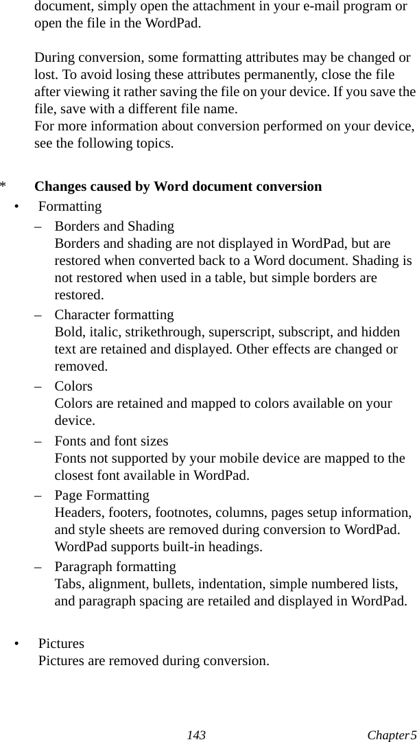 143 Chapter 5  document, simply open the attachment in your e-mail program or open the file in the WordPad.During conversion, some formatting attributes may be changed or lost. To avoid losing these attributes permanently, close the file after viewing it rather saving the file on your device. If you save the file, save with a different file name.For more information about conversion performed on your device, see the following topics.*Changes caused by Word document conversion• Formatting– Borders and ShadingBorders and shading are not displayed in WordPad, but are restored when converted back to a Word document. Shading is not restored when used in a table, but simple borders are restored.– Character formattingBold, italic, strikethrough, superscript, subscript, and hidden text are retained and displayed. Other effects are changed or removed.– ColorsColors are retained and mapped to colors available on your device.– Fonts and font sizesFonts not supported by your mobile device are mapped to the closest font available in WordPad.– Page FormattingHeaders, footers, footnotes, columns, pages setup information, and style sheets are removed during conversion to WordPad. WordPad supports built-in headings.– Paragraph formattingTabs, alignment, bullets, indentation, simple numbered lists, and paragraph spacing are retailed and displayed in WordPad.•PicturesPictures are removed during conversion.