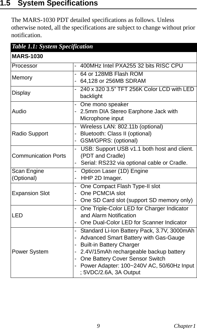 9 Chapter 1  1.5 System SpecificationsThe MARS-1030 PDT detailed specifications as follows. Unless otherwise noted, all the specifications are subject to change without prior notification.Table 1.1: System SpecificationMARS-1030Processor - 400MHz Intel PXA255 32 bits RISC CPUMemory - 64 or 128MB Flash ROM- 64,128 or 256MB SDRAMDisplay - 240 x 320 3.5” TFT 256K Color LCD with LED backlightAudio- One mono speaker - 2.5mm DIA Stereo Earphone Jack with Microphone inputRadio Support- Wireless LAN: 802.11b (optional)- Bluetooth: Class II (optional)- GSM/GPRS: (optional)Communication Ports- USB: Support USB v1.1 both host and client. (PDT and Cradle) - Serial: RS232 via optional cable or Cradle.Scan Engine(Optional)- Opticon Laser (1D) Engine - HHP 2D Imager.Expansion Slot- One Compact Flash Type-II slot- One PCMCIA slot- One SD Card slot (support SD memory only)LED- One Triple-Color LED for Charger Indicator and Alarm Notification- One Dual-Color LED for Scanner IndicatorPower System- Standard Li-Ion Battery Pack, 3.7V, 3000mAh- Advanced Smart Battery with Gas-Gauge- Built-in Battery Charger- 2.4V/15mAh rechargeable backup battery- One Battery Cover Sensor Switch- Power Adapter: 100~240V AC, 50/60Hz Input ; 5VDC/2.6A, 3A Output