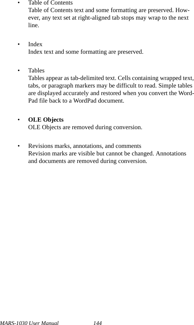 MARS-1030 User Manual 144• Table of ContentsTable of Contents text and some formatting are preserved. How-ever, any text set at right-aligned tab stops may wrap to the next line.• IndexIndex text and some formatting are preserved.•TablesTables appear as tab-delimited text. Cells containing wrapped text, tabs, or paragraph markers may be difficult to read. Simple tables are displayed accurately and restored when you convert the Word-Pad file back to a WordPad document.•OLE ObjectsOLE Objects are removed during conversion.• Revisions marks, annotations, and commentsRevision marks are visible but cannot be changed. Annotations and documents are removed during conversion.