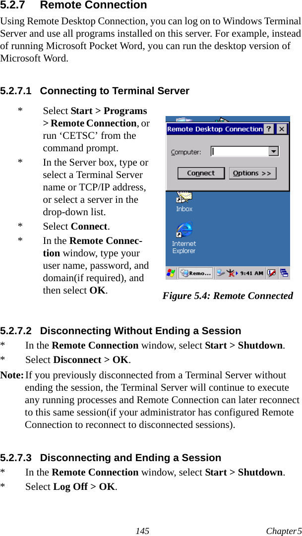 145 Chapter 5  5.2.7 Remote ConnectionUsing Remote Desktop Connection, you can log on to Windows Terminal Server and use all programs installed on this server. For example, instead of running Microsoft Pocket Word, you can run the desktop version of Microsoft Word.5.2.7.1 Connecting to Terminal Server5.2.7.2 Disconnecting Without Ending a Session* In the Remote Connection window, select Start &gt; Shutdown.* Select Disconnect &gt; OK.Note:If you previously disconnected from a Terminal Server without ending the session, the Terminal Server will continue to execute any running processes and Remote Connection can later reconnect to this same session(if your administrator has configured Remote Connection to reconnect to disconnected sessions).5.2.7.3 Disconnecting and Ending a Session*In the Remote Connection window, select Start &gt; Shutdown.* Select Log Off &gt; OK.* Select Start &gt; Programs &gt; Remote Connection, or run ‘CETSC’ from the command prompt.* In the Server box, type or select a Terminal Server name or TCP/IP address, or select a server in the drop-down list.* Select Connect.*In the Remote Connec-tion window, type your user name, password, and domain(if required), and then select OK.Figure 5.4: Remote Connected