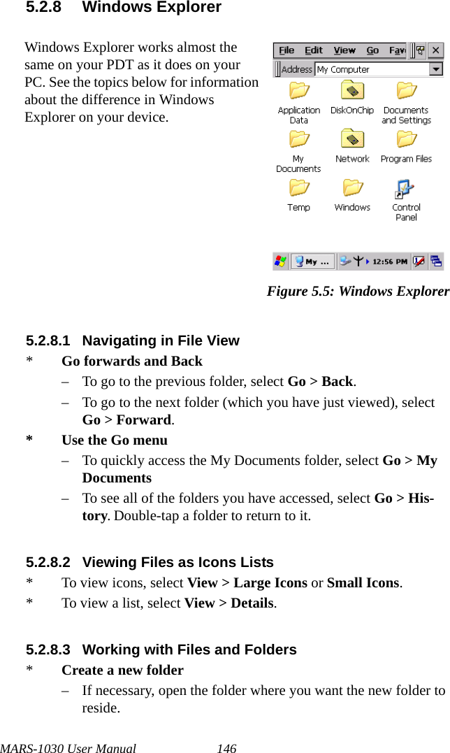 MARS-1030 User Manual 1465.2.8 Windows Explorer5.2.8.1 Navigating in File View*Go forwards and Back– To go to the previous folder, select Go &gt; Back.– To go to the next folder (which you have just viewed), select Go &gt; Forward.*Use the Go menu– To quickly access the My Documents folder, select Go &gt; My Documents– To see all of the folders you have accessed, select Go &gt; His-tory. Double-tap a folder to return to it.5.2.8.2 Viewing Files as Icons Lists* To view icons, select View &gt; Large Icons or Small Icons.* To view a list, select View &gt; Details.5.2.8.3 Working with Files and Folders*Create a new folder– If necessary, open the folder where you want the new folder to reside.Windows Explorer works almost the same on your PDT as it does on your PC. See the topics below for information about the difference in Windows Explorer on your device.Figure 5.5: Windows Explorer