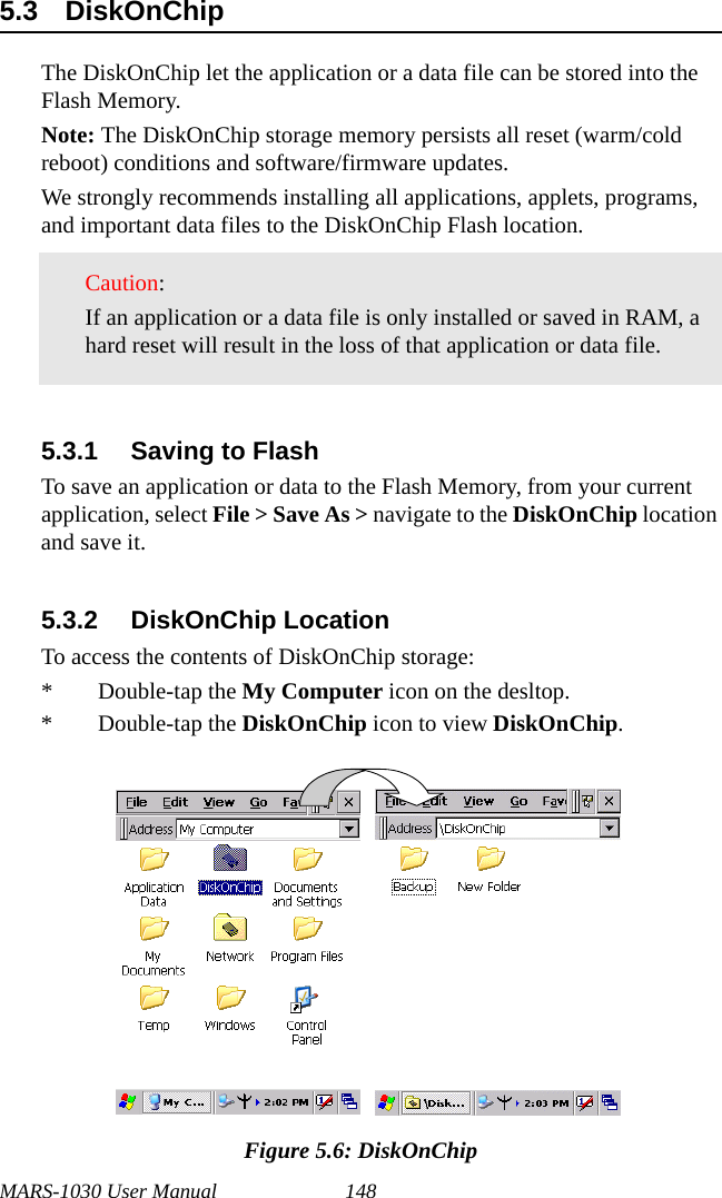 MARS-1030 User Manual 1485.3 DiskOnChip The DiskOnChip let the application or a data file can be stored into the Flash Memory.Note: The DiskOnChip storage memory persists all reset (warm/cold reboot) conditions and software/firmware updates.We strongly recommends installing all applications, applets, programs, and important data files to the DiskOnChip Flash location.5.3.1 Saving to FlashTo save an application or data to the Flash Memory, from your current application, select File &gt; Save As &gt; navigate to the DiskOnChip location and save it.5.3.2 DiskOnChip LocationTo access the contents of DiskOnChip storage:* Double-tap the My Computer icon on the desltop.* Double-tap the DiskOnChip icon to view DiskOnChip.Figure 5.6: DiskOnChipCaution:If an application or a data file is only installed or saved in RAM, a hard reset will result in the loss of that application or data file.     