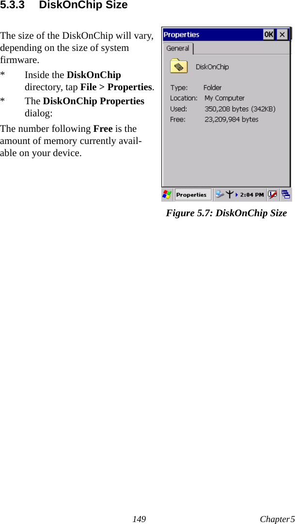 149 Chapter 5  5.3.3 DiskOnChip SizeThe size of the DiskOnChip will vary, depending on the size of system firmware.* Inside the DiskOnChip directory, tap File &gt; Properties.* The DiskOnChip Properties dialog:The number following Free is the amount of memory currently avail-able on your device.Figure 5.7: DiskOnChip Size