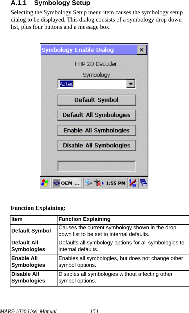 MARS-1030 User Manual 154A.1.1 Symbology SetupSelecting the Symbology Setup menu item causes the symbology setup dialog to be displayed. This dialog consists of a symbology drop down list, plus four buttons and a message box.Function Explaining:Item Function ExplainingDefault Symbol Causes the current symbology shown in the drop down list to be set to internal defaults.Default All Symbologies Defaults all symbology options for all symbologies to internal defaults.Enable All Symbologies Enables all symbologies, but does not change other symbol options.Disable All Symbologies Disables all symbologies without affecting other symbol options.
