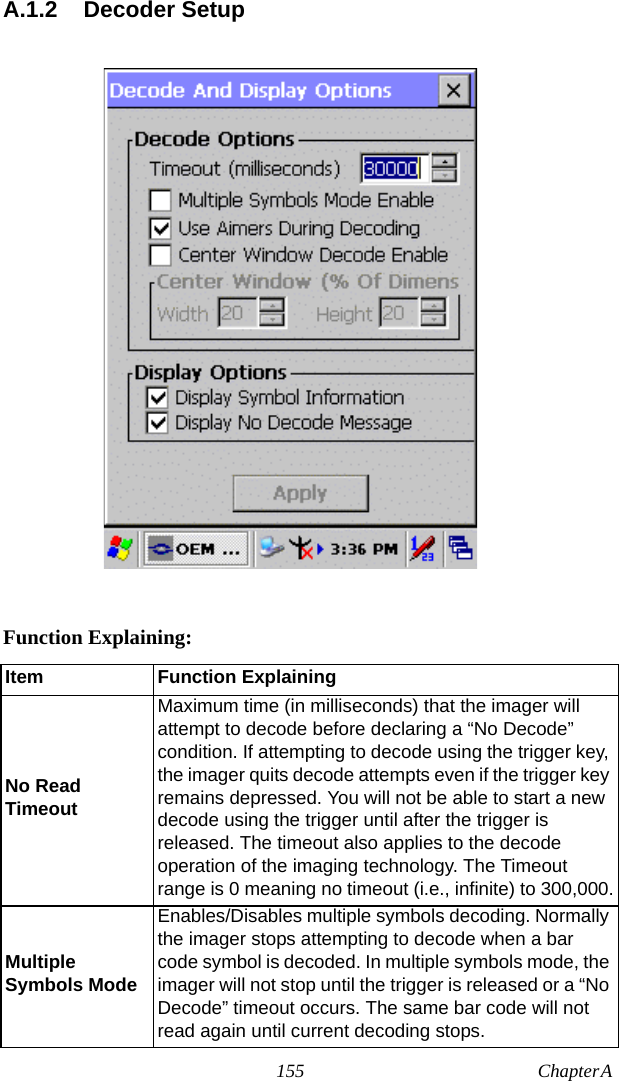 155 Chapter A  A.1.2 Decoder SetupFunction Explaining:Item Function ExplainingNo Read TimeoutMaximum time (in milliseconds) that the imager will attempt to decode before declaring a “No Decode” condition. If attempting to decode using the trigger key, the imager quits decode attempts even if the trigger key remains depressed. You will not be able to start a new decode using the trigger until after the trigger is released. The timeout also applies to the decode operation of the imaging technology. The Timeout range is 0 meaning no timeout (i.e., infinite) to 300,000.Multiple Symbols ModeEnables/Disables multiple symbols decoding. Normally the imager stops attempting to decode when a bar code symbol is decoded. In multiple symbols mode, the imager will not stop until the trigger is released or a “No Decode” timeout occurs. The same bar code will not read again until current decoding stops.