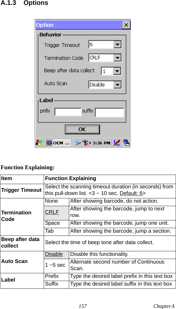 157 Chapter A  A.1.3 OptionsFunction Explaining:Item Function ExplainingTrigger Timeout Select the scanning timeout duration (in seconds) from this pull-down list. &lt;3 ~ 10 sec, Default: 6&gt;Termination CodeNone After showing barcode, do not action.CRLF After showing the barcode, jump to next row.Space After showing the barcode, jump one unit.Tab After showing the barcode, jump a section.Beep after data collect Select the time of beep tone after data collect.Auto Scan Disable Disable this functionality.1 ~5 sec Alternate second number of Continuous Scan.Label Prefix Type the desired label prefix in this text boxSuffix Type the desired label suffix in this text box