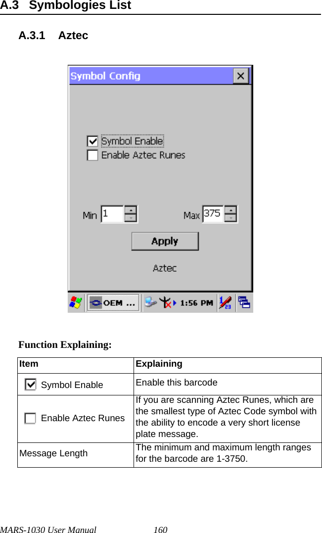 MARS-1030 User Manual 160A.3 Symbologies ListA.3.1 AztecFunction Explaining:Item ExplainingSymbol Enable Enable this barcodeEnable Aztec RunesIf you are scanning Aztec Runes, which are the smallest type of Aztec Code symbol with the ability to encode a very short license plate message.Message Length The minimum and maximum length ranges for the barcode are 1-3750.