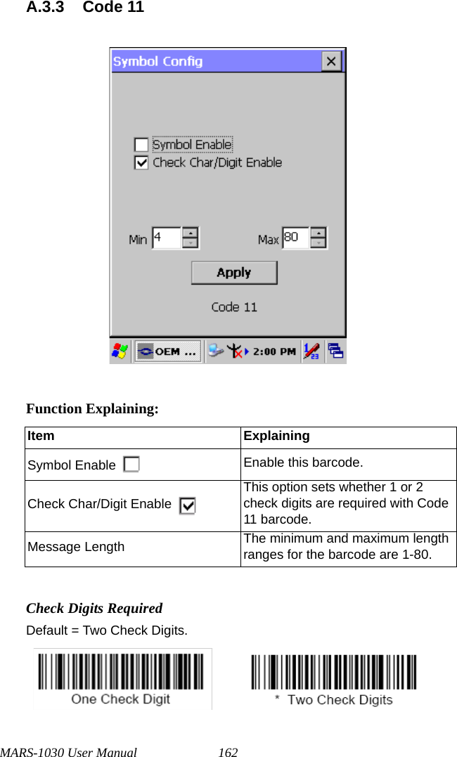 MARS-1030 User Manual 162A.3.3 Code 11Function Explaining:Check Digits RequiredDefault = Two Check Digits.                  Item ExplainingSymbol Enable Enable this barcode.Check Char/Digit EnableThis option sets whether 1 or 2 check digits are required with Code 11 barcode.Message Length The minimum and maximum length ranges for the barcode are 1-80.       
