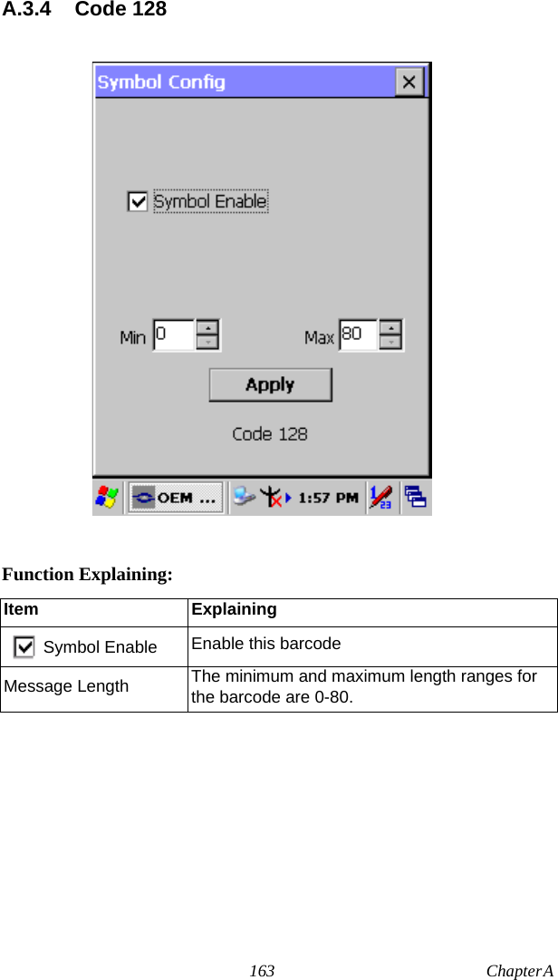 163 Chapter A  A.3.4 Code 128Function Explaining:Item ExplainingSymbol Enable Enable this barcodeMessage Length The minimum and maximum length ranges for the barcode are 0-80.